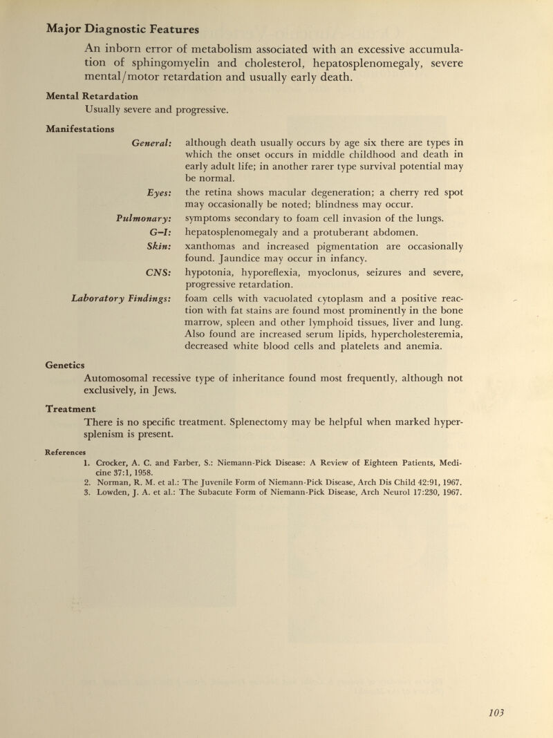 An inborn error of metabolism associated with an excessive accumula tion of sphingomyelin and cholesterol, hepatosplenomegaly, severe mental/motor retardation and usually early death. Mental Retardation Usually severe and progressive. Manifestations General: Eyes: Pulmonary: G—l: Skin: CNS: Laboratory Undings: although death usually occurs by age six there are types in which the onset occurs in middle childhood and death in early adult life; in another rarer type survival potential may be normal. the retina shows macular degeneration; a cherry red spot may occasionally be noted; blindness may occur, symptoms secondary to foam cell invasion of the lungs, hepatosplenomegaly and a protuberant abdomen, xanthomas and increased pigmentation are occasionally found. Jaundice may occur in infancy, hypotonia, hyporeflexia, myoclonus, seizures and severe, progressive retardation. foam cells with vacuolated cytoplasm and a positive reac tion with fat stains are found most prominently in the bone marrow, spleen and other lymphoid tissues, liver and lung. Also found are increased serum lipids, hypercholesteremia, decreased white blood cells and platelets and anemia. Genetics Automosomal recessive type of inheritance found most frequently, although not exclusively, in Jews. Treatment There is no specific treatment. Splenectomy may be helpful when marked hyper- splenism is present. References 1. Crocker, A. C. and Farber, S.: Niemann-Pick Disease: A Review of Eighteen Patients, Medi cine 37:1, 1958. 2. Norman, R. M. et al.: The Juvenile Form of Niemann-Pick Disease, Arch Dis Child 42:91, 1967. 3. Lowden, J. A. et al.: The Subacute Form of Niemann-Pick Disease, Arch Neurol 17:230, 1967.