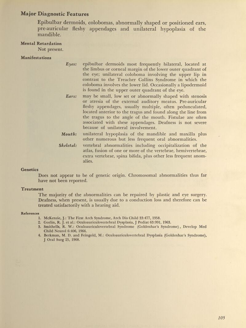 Epibulbar dermoids, colobomas, abnormally shaped or positioned ears, pre-auricular fleshy appendages and unilateral hypoplasia of the mandible. Mental Retardation Not present. Manifestations Eyes: Ears: Mouth: Skeletal: epibulbar dermoids most frequently bilateral, located at the limbus or corneal margin of the lower outer quadrant of the eye; unilateral coloboma involving the upper lip in contrast to the Treacher Collins Syndrome in which the coloboma involves the lower lid. Occasionally a lipodermoid is found in the upper outer quadrant of the eye. may be small, low set or abnormally shaped with stenosis or atresia of the external auditory meatus. Pre-auricular fleshy appendages, usually multiple, often pedunculated, located anterior to the tragus and found along the line from the tragus to the angle of the mouth. Fistulae are often associated with these appendages. Deafness is not severe because of unilateral involvement. unilateral hypoplasia of the mandible and maxilla plus other numerous but less frequent oral abnormalities, vertebral abnormalities including occipitalization of the atlas, fusion of one or more of the vertebrae, hemivertebrae, extra vertebrae, spina bifida, plus other less frequent anom alies. Genetics Does not appear to be of genetic origin. Chromosomal abnormalities thus far have not been reported. Treatment The majority of the abnormalities can be repaired by plastic and eye surgery. Deafness, when present, is usually due to a conduction loss and therefore can be treated satisfactorily with a hearing aid. References 1. McKenzie, J.: The First Arch Syndrome, Arch Dis Child 33:477, 1958. 2. Gorlin, R. J. et al.: Oculoauriculovertebral Dysplasia, J Pediat 63:991, 1963. 3. Smithells, R. W.: Oculoauriculovertebral Syndrome (Goldenhar’s Syndrome), Develop Med Child Neurol 6:406, 1964. 4. Berkman, M. D. and Feingold, M.: Oculoauriculovertebral Dysplasia (Goldenhar’s Syndrome), J Oral Surg 25, 1968.
