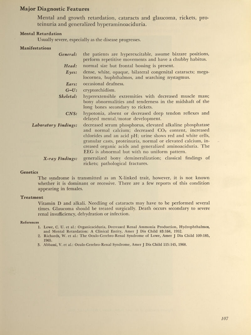 Mental and growth retardation, cataracts and glaucoma, rickets, pro teinuria and generalized hyperaminoaciduria. Mental Retardation Usually severe, especially as the disease progresses. Manifestations General: Head: Eyes: Ears: G-U: Skeletal: CNS: Laboratory Findings: X-ray Findings: the patients are hyperexcitable, assume bizzare positions, perform repetitive movements and have a chubby habitus. normal size but frontal bossing is present. dense, white, opaque, bilateral congenital cataracts; mega- locornea, buphthalmos, and searching nystagmus. occasional deafness. cryptorchidism. hyperextensible extremities with decreased muscle mass; bony abnormalities and tenderness in the midshaft of the long bones secondary to rickets. hypotonia, absent or decreased deep tendon reflexes and delayed mental/motor development. decreased serum phosphorus, elevated alkaline phosphatase and normal calcium; decreased C0 2 content, increased chlorides and an acid pH; urine shows red and white cells, granular casts, proteinuria, normal or elevated calcium, in creased organic acids and generalized aminoaciduria. The EEG is abnormal but with no uniform pattern, generalized bony demineralization; classical findings of rickets; pathological fractures. Genetics The syndrome is transmitted as an X-linked trait, however, it is not known whether it is dominant or recessive. There are a few reports of this condition appearing in females. Treatment Vitamin D and alkali. Needling of cataracts may have to be performed several times. Glaucoma should be treated surgically. Death occurs secondary to severe renal insufficiency, dehydration or infection. References 1. Lowe, G. U. et al.: Organicaciduria, Decreased Renal Ammonia Production, Hydrophthalmos, and Mental Retardation: A Clinical Entity, Amer J Dis Child 83:164, 1952. 2. Richards, W. et ah: The Oculo-Cerebro-Renal Syndrome of Lowe, Amer J Dis Child 109:185, 1965. 3. Abbassi, V. et ah: Oculo-Cerebro-Renal Syndrome, Amer J Dis Child 115:145, 1968.