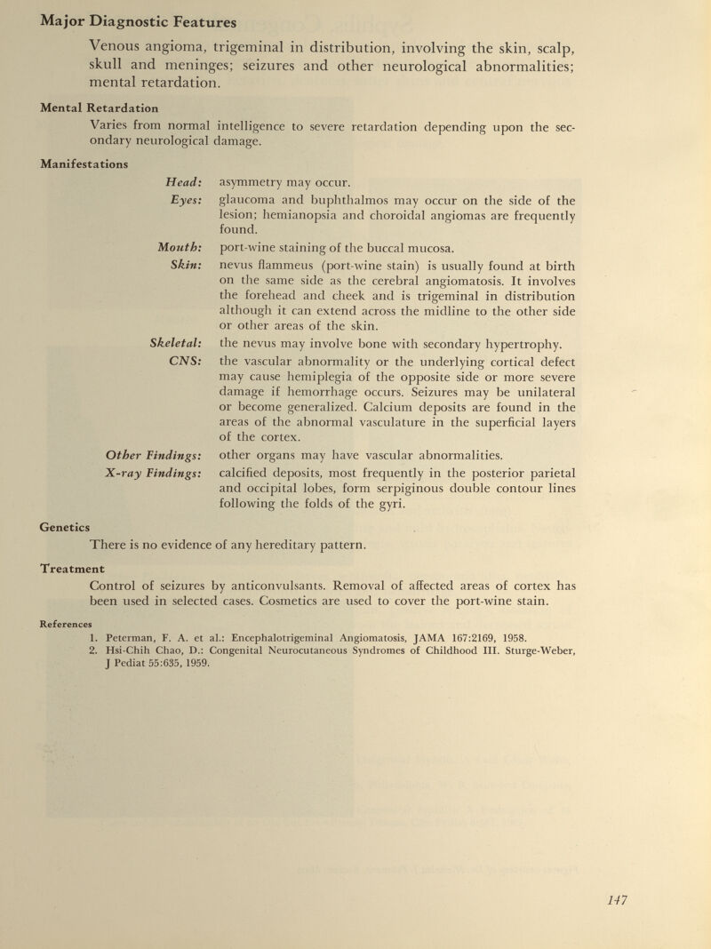 Venous angioma, trigeminal in distribution, involving the skin, scalp, skull and meninges; seizures and other neurological abnormalities; mental retardation. Mental Retardation Varies from normal intelligence to severe retardation depending upon the sec ondary neurological damage. Manifestations Head: Eyes: Mouth: Skin: Skeletal: CNS: Other Findings: X-ray Findings: asymmetry may occur. glaucoma and buphthalmos may occur on the side of the lesion; hemianopsia and choroidal angiomas are frequently found. port-wine staining of the buccal mucosa, nevus flammeus (port-wine stain) is usually found at birth on the same side as the cerebral angiomatosis. It involves the forehead and cheek and is trigeminal in distribution although it can extend across the midline to the other side or other areas of the skin. the nevus may involve bone with secondary hypertrophy, the vascular abnormality or the underlying cortical defect may cause hemiplegia of the opposite side or more severe damage if hemorrhage occurs. Seizures may be unilateral or become generalized. Calcium deposits are found in the areas of the abnormal vasculature in the superficial layers of the cortex. other organs may have vascular abnormalities, calcified deposits, most frequently in the posterior parietal and occipital lobes, form serpiginous double contour lines following the folds of the gyri. Genetics There is no evidence of any hereditary pattern. Treatment Control of seizures by anticonvulsants. Removal of affected areas of cortex has been used in selected cases. Cosmetics are used to cover the port-wine stain. References 1. Peterman, F. A. et al.: Encephalotrigeminal Angiomatosis, JAMA 167:2169, 1958. 2. Hsi-Chih Chao, D.: Congenital Neurocutaneous Syndromes of Childhood III. Sturge-Weber, J Pediat 55:635, 1959.