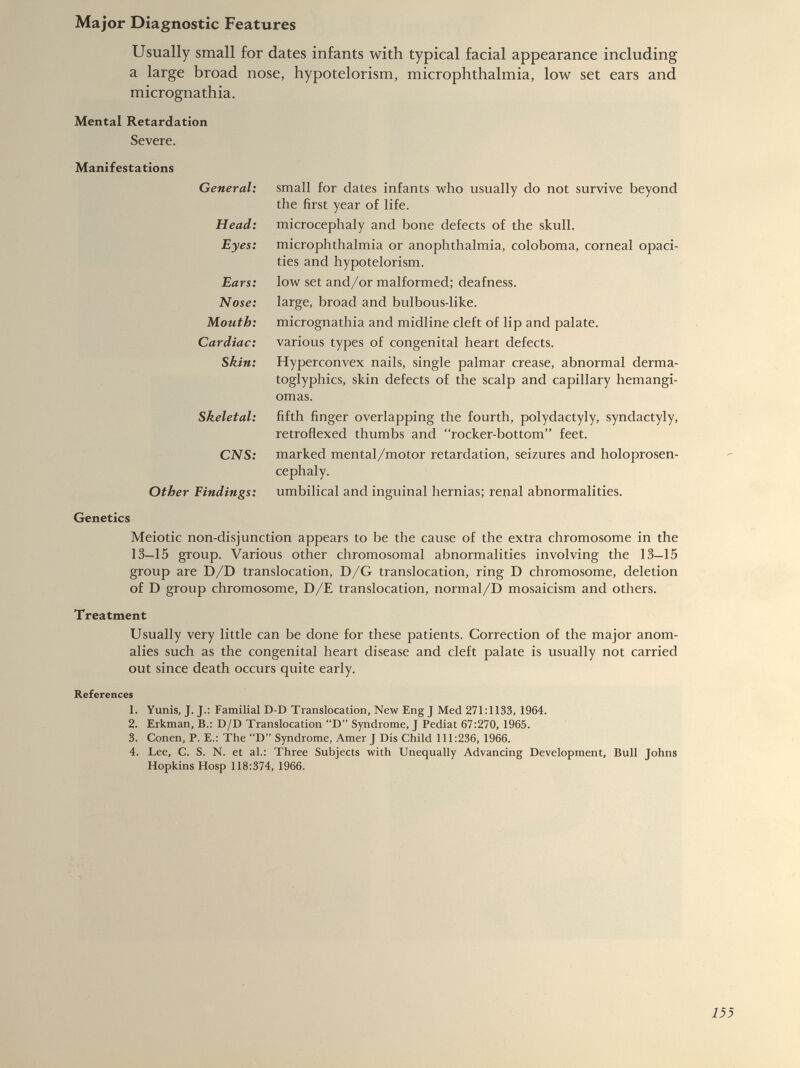 Usually small for dates infants with typical facial appearance including a large broad nose, hypotelorism, microphthalmia, low set ears and micrognathia. Mental Retardation Severe. Manifestations General: Head: Eyes: Ears: Nose: Mouth: Cardiac: Skin: Skeletal: CNS: Other Findings: small for dates infants who usually do not survive beyond the first year of life. microcephaly and bone defects of the skull, microphthalmia or anophthalmia, coloboma, corneal opaci ties and hypotelorism. low set and/or malformed; deafness, large, broad and bulbous-like, micrognathia and midline cleft of lip and palate, various types of congenital heart defects. Hyperconvex nails, single palmar crease, abnormal derma- toglyphics, skin defects of the scalp and capillary hemangi omas. fifth finger overlapping the fourth, polydactyly, syndactyly, retroflexed thumbs and “rocker-bottom” feet, marked mental/motor retardation, seizures and holoprosen- cephaly. umbilical and inguinal hernias; renal abnormalities. Genetics Meiotic non-disjunction appears to be the cause of the extra chromosome in the 13—15 group. Various other chromosomal abnormalities involving the 13—15 group are D/D translocation, D/G translocation, ring D chromosome, deletion of D group chromosome, D/E translocation, normal/D mosaicism and others. Treatment Usually very little can be done for these patients. Correction of the major anom alies such as the congenital heart disease and cleft palate is usually not carried out since death occurs quite early. References 1. Yunis, J. J.: Familial D-D Translocation, New Eng J Med 271:1133, 1964. 2. Erkman, B.: D/D Translocation “D” Syndrome, J Pediat 67:270, 1965. 3. Conen, P. E.: The “D” Syndrome, Amer J Dis Child 111:236, 1966. 4. Lee, C. S. N. et al.: Three Subjects with Unequally Advancing Development, Bull Johns Hopkins Hosp 118:374, 1966.