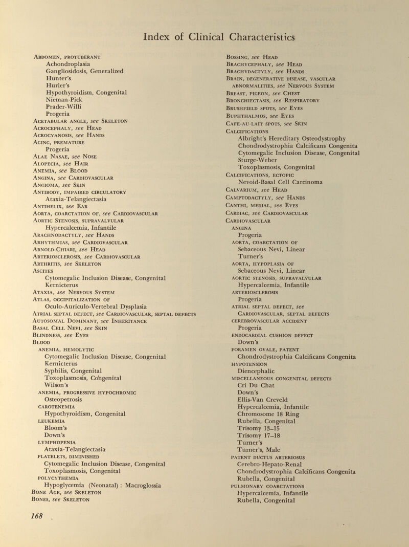 Index of Clinical Characteristics Abdomen, protuberant Achondroplasia Gangliosidosis, Generalized Hunter’s Hurler’s Hypothyroidism, Congenital Nieman-Pick Prader-Willi Progeria Acetabular angle, see Skeleton Acrocephaly, see Head Acrocyanosis, see Hands Aging, premature Progeria Alae Nasae, see Nose Alopecia, see Hair Anemia, see Blood Angina, see Cardiovascular Angioma, see Skin Antibody, impaired circulatory Ataxia-Telangiectasia Antihelix, see Ear Aorta, coarctation of, see Cardiovascular Aortic Stenosis, supravalvular Hypercalcemia, Infantile Arachnodactyly, see Hands Arhythmias, see Cardiovascular Arnold-Chiari, see Head Arteriosclerosis, see Cardiovascular Arthritis, see Skeleton Ascites Cytomegalic Inclusion Disease, Congenital Kernicterus Ataxia, see Nervous System Atlas, occipitalization of Oculo-Auriculo-Vertebral Dysplasia Atrial septal defect, see Cardiovascular, septal defects Autosomal Dominant, see Inheritance Basal Cell Nevi, see Skin Blindness, see Eyes Blood ANEMIA, HEMOLYTIC Cytomegalic Inclusion Disease, Congenital Kernicterus Syphilis, Congenital Toxoplasmosis, Congenital Wilson’s ANEMIA, PROGRESSIVE HYPOCHROMIC Osteopetrosis CAROTENEMIA Hypothyroidism, Congenital LEUKEMIA Bloom’s Down’s LYMPHOPENIA Ataxia-Telangiectasia PLATELETS, DIMINISHED Cytomegalic Inclusion Disease, Congenital Toxoplasmosis, Congenital POLYCYTHEMIA Hypoglycemia (Neonatal) : Macroglossia Bone Age, see Skeleton Bones, see Skeleton Bossing, see Head Brachycephaly, see Head Brachydactyly, see Hands Brain, degenerative disease, vascular abnormalities, see Nervous System Breast, pigeon, see Chest Bronchiectasis, see Respiratory Brushfield spots, see Eyes Buphthalmos, see Eyes Cafe-au-lait spots, see Skin Calcifications Albright’s Hereditary Osteodystrophy Chondrodystrophia Calcificans Congenita Cytomegalic Inclusion Disease, Congenital Sturge-Weber Toxoplasmosis, Congenital Calcifications, ectopic Nevoid-Basal Cell Carcinoma Calvarium, see Head Camptodactyly, see Hands Canthi, medial, see Eyes Cardiac, see Cardiovascular Cardiovascular ANGINA Progeria AORTA, COARCTATION OF Sebaceous Nevi, Linear Turner’s AORTA, HYPOPLASIA OF Sebaceous Nevi, Linear AORTIC STENOSIS, SUPRAVALVULAR Hypercalcemia, Infantile ARTERIOSCLEROSIS Progeria ATRIAL SEPTAL DEFECT, See Cardiovascular, septal defects CEREBROVASCULAR ACCIDENT Progeria ENDOCARDIAL CUSHION DEFECT Down’s FORAMEN OVALE, PATENT Chondrodystrophia Calcificans Congenita HYPOTENSION Diencephalic MISCELLANEOUS CONGENITAL DEFECTS Cri Du Chat Down’s Ellis-Van Creveld Hypercalcemia, Infantile Chromosome 18 Ring Rubella, Congenital Trisomy 13—15 Trisomy 17-18 Turner’s Turner’s, Male PATENT DUCTUS ARTERIOSUS Cerebro-Hepato-Renal Chondrodystrophia Calcificans Congenita Rubella, Congenital PULMONARY COARCTATIONS Hypercalcemia, Infantile Rubella, Congenital