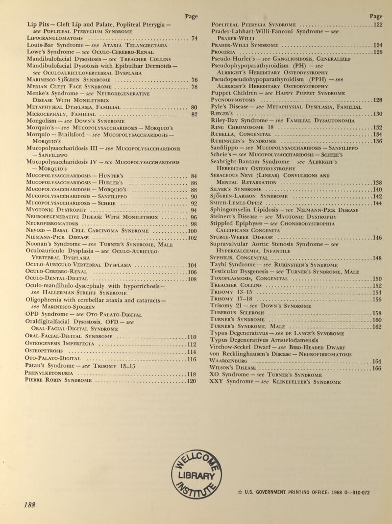 Lip Pits — Cleft Lip and Palate, Popliteal Pterygia — see Popliteal Pterygium Syndrome Lipogranulomatosis 74 Louis-Bar Syndrome —see Ataxia Telangiectasia Lowe’s Syndrome — see Oculo-Cerebro-Renal Mandibulofacial Dysostosis — see Treacher Collins Mandibulofacial Dysotosis with Epibulbar Dermoids — see OCULOAURICULOVERTEBRAL DYSPLASIA Marinesco-Sjocren Syndrome 76 Median Cleft Face Syndrome 78 Menke’s Syndrome — see Neurodegenerative Disease With Monilethrix Metaphyseal Dysplasia, Familial 80 Microcephaly, Familial 82 Mongolism — see Down’s Syndrome Morquio’s — see Mucopolysaccharidosis — Morquio’s Morquio — Brailsford — see Mucopolysaccharidosis — Morquio’s Mucopolysaccharidosis III — see Mucopolysaccharidosis — Sanfilippo Mucopolysaccharidosis IV — see Mucopolysaccharidosis — Morquio’s Mucopolysaccharidosis — Hunter’s 84 Mucopolysaccharidosis — Hurler’s 86 Mucopolysaccharidosis — Morquio’s 88 Mucopolysaccharidosis — Sanfilippo 90 Mucopolysaccharidosis — Scheie 92 Myotonic Dystrophy 94 Neurodegenerative Disease With Monilethrix 96 Neurofibromatosis 98 Nevoid — Basal Cell Carcinoma Syndrome 100 Niemann-Pick Disease 102 Noonan’s Syndrome — see Turner’s Syndrome, Male Oculoauriculo Dysplasia — see Oculo-Auriculo- Vertebral Dysplasia Oculo-Auriculo-Vertebral Dysplasia 104 Oculo-Cerebro-Renal 106 Oculo-Dental-Digital 108 Oculo-mandibulo-dyscephaly with hypotrichosis — see Hallerman-Streiff Syndrome Oligophrenia with cerebellar ataxia and cataracts — see Marinesco-Sjogren OPD Syndrome — see Oto-Palato-Digital Oraldigitalfacial Dysostosis, OFD — see Oral-Faciai.-Digital Syndrome Oral-Facial-Digital Syndrome 110 Osteogenesis Imperfecta 112 Osteopetrosis 114 Oto-Palato-Digital 116 Patau’s Syndrome —see Trisomy 13-15 Phenylketonuria 118 Pierre Robin Syndrome 120 Popliteal Pterygia Syndrome 122 Prader-Labhart-Willi-Fanconi Syndrome — see Prader-Willi Prader-Willi Syndrome 124 Progeria 126 Pseudo-Hurler’s — see Gangliosidosis, Generalized Pseudophypoparathyroidism (PH) — see Albright’s Hereditary Osteodystrophy Pseudopseudohypoparathyroidism (PPH) — see Albright’s Hereditary Osteodystrophy Puppet Children — see Happy Puppet Syndrome Pycnodysostosis 128 Pyle’s Disease —see Metaphysial Dysplasia, Familial Rieger’s 130 Riley-Day Syndrome — see Familial Dysautonomia Ring Chromosome 18 132 Rubella, Congenital 134 Rubinstein’s Syndrome 136 Sanfilippo — see Mucopolysaccharidosis — Sanfilippo Scheie’s — see Mucopolysaccharidosis — Scheie’s Seabright-Bantam Syndrome — see Albright’s Hereditary Osteodystrophy Sebaceous Nevi (Linear) Convulsions and Mental Retardation 138 Silver’s Syndrome 140 Sjogren-Larsson Syndrome 142 Smith-Lemli-Opitz 144 Sphingomyelin Lipidosis — see Niemann-Pick Disease Steinert’s Disease — see Myotonic Dystrophy Stippled Epiphyses — see Chondrodystrophia Calcificans Congenita Sturge-Weber Disease 146 Supravalvular Aortic Stenosis Syndrome — see Hypercalcemia, Infantile Syphilis, Congenital 148 Taybi Syndrome —see Rubinstein’s Syndrome Testicular Dysgenesis — see Turner’s Syndrome, Male Toxoplasmosis, Congenital 150 Treacher Collins 152 Trisomy 13-15 154 Trisomy 17-18 156 Trisomy 21—see Down’s Syndrome Tuberous Sclerosis 158 Turner’s Syndrome 160 Turner’s Syndrome, Male 162 Typus Degenerativus — see de Lange’s Syndrome Typus Degenerativus Amstelodamensis Virchow-Seckel Dwarf — see Bird-Headed Dwarf von Recklinghausen’s Disease — Neurofibromatosis Waardenburg 164 Wilson’s Disease 166 XO Syndrome — see Turner's Syndrome XXY Syndrome — see Klinefelter’s Syndrome ☆ U.S. GOVERNMENT PRINTING OFFICE: 1968 0-310-072