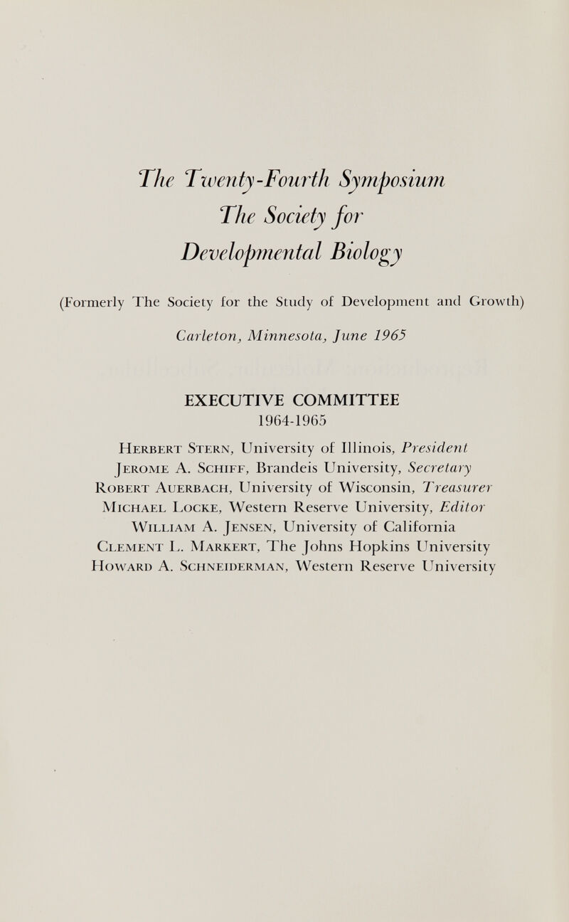 The Tiventy-Fourth Symposium The Society for Developmental Biology (Formerly The Society for the Study of Development and Growth) Carleton^ Minnesota^ June 1965 EXECUTIVE COMMITTEE 1964-1965 Herbert Stern, University of Illinois, President Jerome A. Schiff, Brandeis University, Secretary Robert Auerbach, University of Wisconsin, Treasurer Michael Locke, Western Reserve University, Editor William A. Jensen, University of California Clement L. Markert, The Johns Hopkins University Howard A. Schneiderman, Western Reserve University