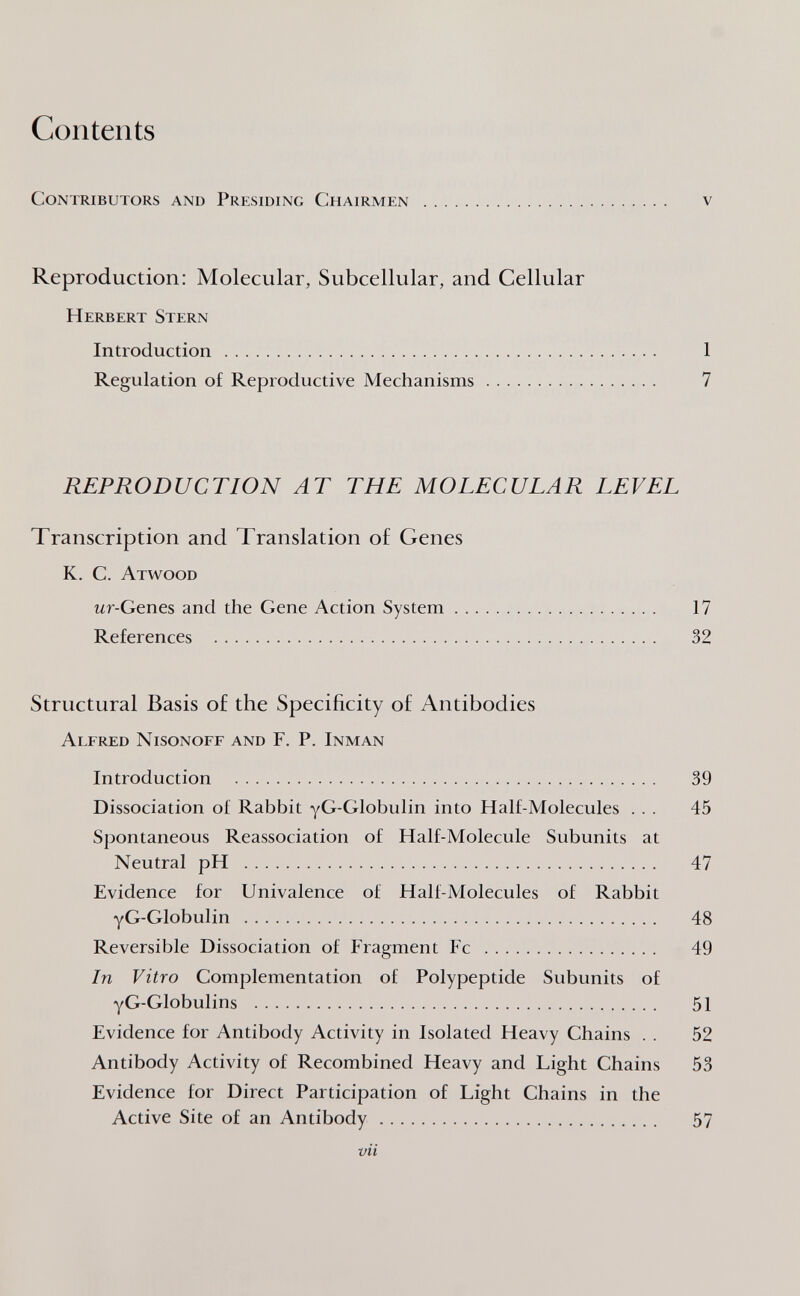 Contents Contributors and Presiding Chairmen  v Reproduction: Molecular, Subcellular, and Cellular Herbert Stern Introduction  1 Regulation of Reproductive Mechanisms 7 REPRODUCTION AT THE MOLECULAR LEVEL Transcription and Translation of Genes K. C. Atwood Mr-Genes and the Gene Action System 17 References  32 Structural Basis o£ the Specificity of Antibodies Alfred Nisonoff and F. P. Inman Introduction  39 Dissociation of Rabbit yG-Globulin into Half-Molecules ... 45 Spontaneous Reassociation of Half-Molecule Subunits at Neutral pH  47 Evidence for Univalence of Half-Molecules of Rabbit yG-Globulin  48 Reversible Dissociation of Fragment Fc  49 In Vitro Complementation of Polypeptide Subunits of yG-Globulins  51 Evidence for Antibody Activity in Isolated Heavy Chains . . 52 Antibody Activity of Recombined Heavy and Light Chains 53 Evidence for Direct Participation of Light Chains in the Active Site of an Antibody 57 vìi