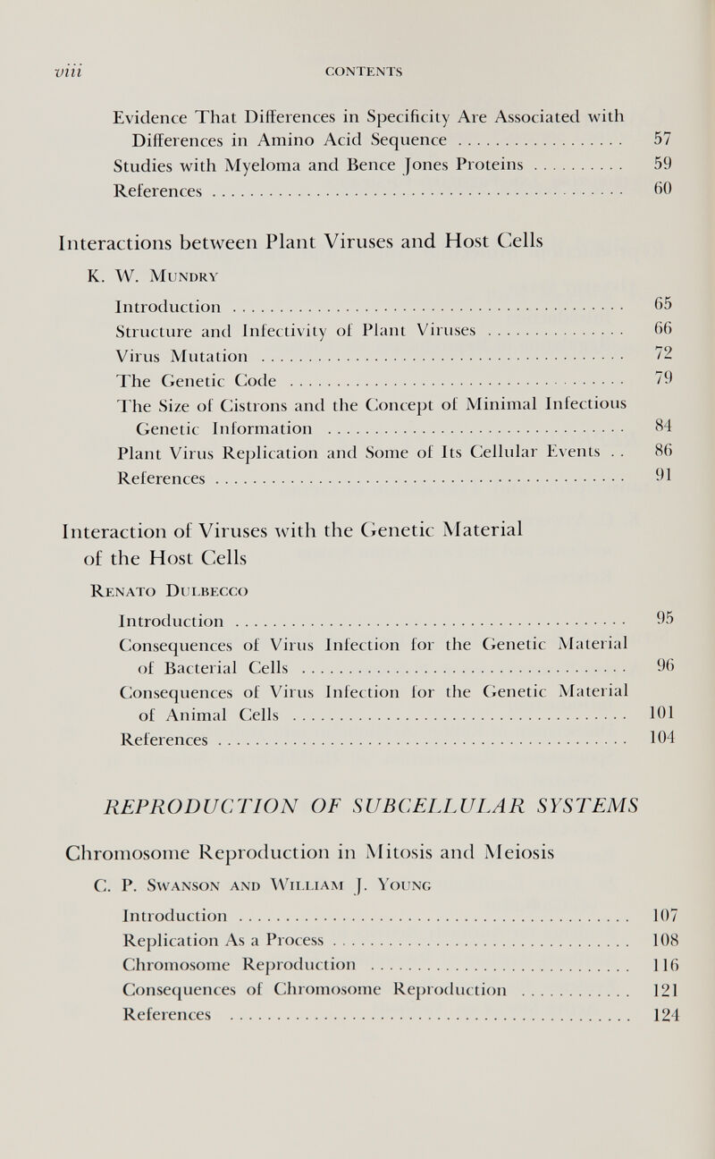 vili contents Evidence That Differences in Specificity Are Associated with Differences in Amino Acid Sequence  57 Studies with Myeloma and Bence Jones Proteins 59 References 60 Interactions between Plant Viruses and Host Cells K. W. mundry Introduction  65 Structure and Infectivity of Plant Viruses  66 Virus Mutation  72 The Genetic Code  79 The Size of Cistrons and the Concept of Minimal Infectious Genetic Information  84 Plant Virus Replication and Some of Its Cellular Events . . 86 References 91 Interaction o£ Viruses with the Genetic Material of the Host Cells Renato Dulbecco Introduction  95 Consequences of Virus Infection for the Genetic Material of Bacterial Cells  96 Consequences of Virus Infection for the Genetic Material of Animal Cells  101 References 104 REPRODUCTION OF SUBCELLULAR SYSTEMS Chromosome Reproduction in Mitosis and Meiosis С. P. SwANSON AND WiLLIAM J. YoUNG Introduction  107 Replication As a Process 108 Chromosome Reproduction  116 Consequences of Chromosome Reproduction  121 References  124