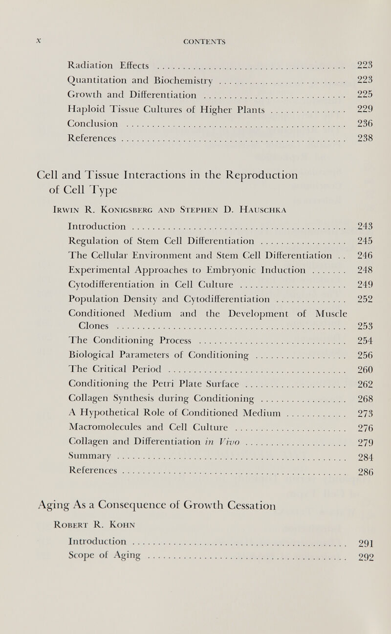 x contents Radiation Effects  223 Quantitation and Biochemistry  223 Growth and Differentiation  225 Haploid Tissue Cuhures of Higher Plants  229 Conclusion  236 References 238 Cell and Tissue Interactions in the Reproduction of Cell Type Irwin R. Königsberg and Stephen D. Hauschka Introduction  243 Regulation of Stem Cell Differentiation  245 The Cellular Environment and Stem Cell Differentiation . . 246 Experimental Approaches to Embryonic Induction  248 Cytodifferentiation in Cell Culture  249 Population Density and Cytodifferentiation  252 Conditioned Medium and the Development of Muscle Clones  253 The Conditioning Process  254 Biological Parameters of Conditioning  256 The Critical Period  260 Conditioning the Petri Plate Surface  262 Collagen Synthesis during Conditioning  268 A Hypothetical Role of Conditioned Medium 273 Macromolecules and Cell Culture  276 Collagen and Differentiation in Vivo  279 Summary  284 References 286 Aging As a Consequence of Growth Cessation Robert R. Kohn Introduction  291 Scope of Aging  292