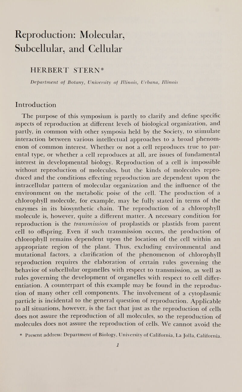 Reproduction: Molecular, Subcellular, and Cellular HERBERT STERN* Department of Botany, University of Illinois, Urbana, Illinois Introduction The purpose of this symposium is partly to clarify and define specific aspects of reproduction at different levels of biological organization, and partly, in common with other symposia held by the Society, to stimulate interaction between various intellectual approaches to a broad phenom¬ enon of common interest. Whether or not a cell reproduces true to par¬ ental type, or whether a cell reproduces at all, are issues of fundamental interest in developmental biology. Reproduction of a cell is impossible without reproduction of molecules, but the kinds of molecules repro¬ duced and the conditions effecting reproduction are dependent upon the intracellular pattern of molecular organization and the influence of the environment on the metabolic poise of the cell. The production of a chlorophyll molecule, for example, may be fully stated in terms of the enzymes in its biosynthetic chain. The reproduction of a chlorophyll molecule is, however, quite a different matter. A necessary condition for reproduction is the transmission of proplastids or plastids from parent cell to offspring. Even if such transmission occurs, the production of chlorophyll remains dependent upon the location of the cell within an appropriate region of the plant. Thus, excluding environmental and mutational factors, a clarification of the phenomenon of chlorophyll reproduction requires the elaboration of certain rules governing the behavior of subcellular organelles with respect to transmission, as well as rules governing the development of organelles with respect to cell differ¬ entiation. A counterpart of this example may be found in the reproduc¬ tion of many other cell components. The involvement of a cytoplasmic particle is incidental to the general question of reproduction. Applicable to all situations, however, is the fact that just as the reproduction of cells does not assure the reproduction of all molecules, so the reproduction of molecules does not assure the reproduction of cells. We cannot avoid the * Present address: Department of Biology, University of California, La Jolla, California. 1