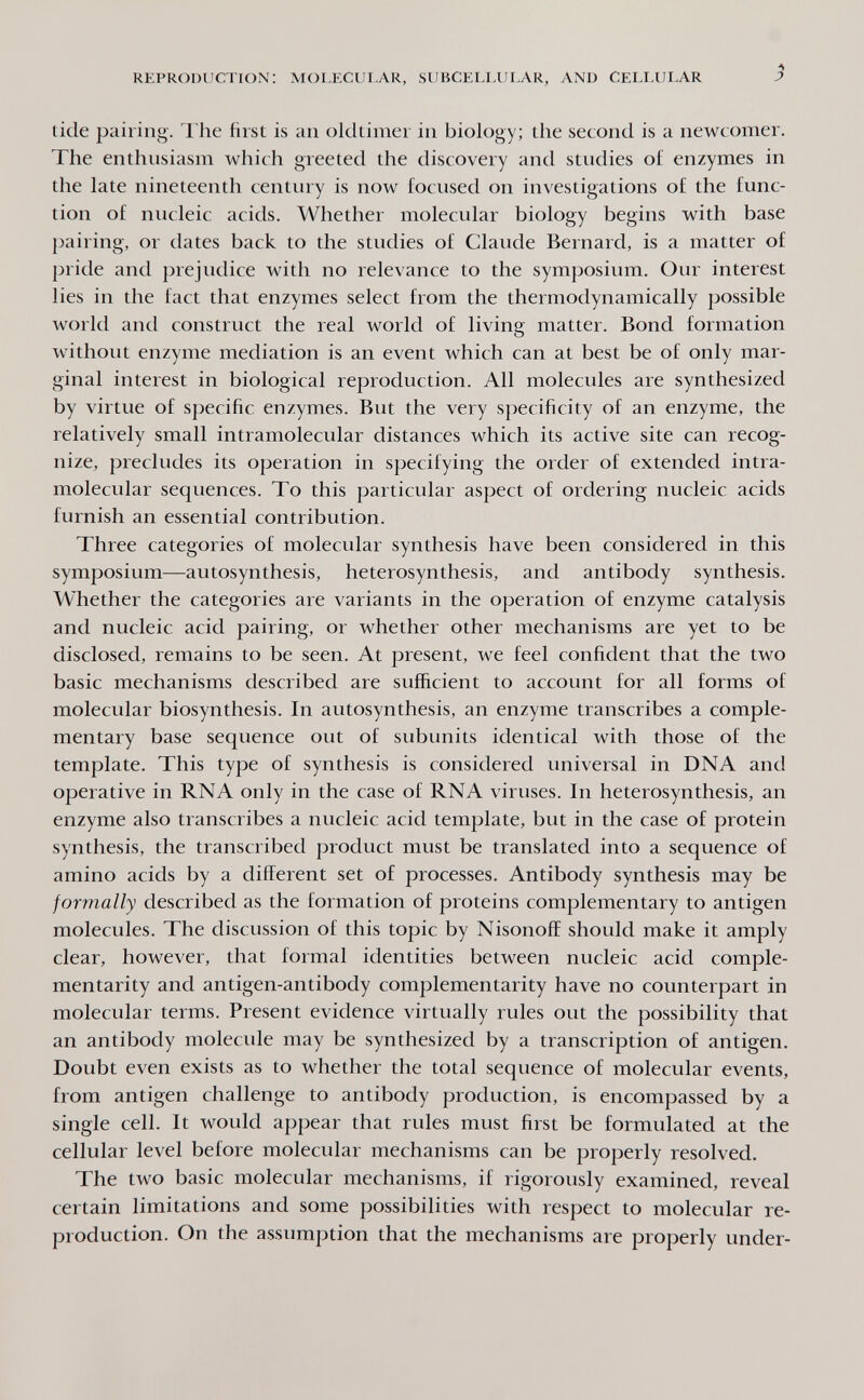 REPRODUCTION: MOLECUI.AR, SUBCELLULAR, AND CELLULAR ^ tide pairing. The first is an oldtimer in biology; the second is a newcomer. The enthusiasm which greeted the discovery and studies of enzymes in the late nineteenth century is now focused on investigations of the func¬ tion of nucleic acids. Whether molecular biology begins with base pairing, or dates back to the studies of Claude Bernard, is a matter of pride and prejudice with no relevance to the symposium. Our interest lies in the fact that enzymes select from the thermodynamically possible world and construct the real world of living matter. Bond formation without enzyme mediation is an event which can at best be of only mar¬ ginal interest in biological reproduction. All molecules are synthesized by virtue of specific enzymes. But the very specificity of an enzyme, the relatively small intramolecular distances which its active site can recog¬ nize, precludes its operation in specifying the order of extended intra¬ molecular sequences. To this particular aspect of ordering nucleic acids furnish an essential contribution. Three categories of molecular synthesis have been considered in this symposium—autosynthesis, heterosynthesis, and antibody synthesis. Whether the categories are variants in the operation of enzyme catalysis and nucleic acid pairing, or whether other mechanisms are yet to be disclosed, remains to be seen. At present, we feel confident that the two basic mechanisms described are sufficient to account for all forms of molecular biosynthesis. In autosynthesis, an enzyme transcribes a comple¬ mentary base sequence out of subunits identical with those of the template. This type of synthesis is considered universal in DNA and operative in RNA only in the case of RNA viruses. In heterosynthesis, an enzyme also transcribes a nucleic acid template, but in the case of protein synthesis, the transcribed product must be translated into a sequence of amino acids by a different set of processes. Antibody synthesis may be formally described as the formation of proteins complementary to antigen molecules. The discussion of this topic by Nisonoff should make it amply clear, however, that formal identities between nucleic acid comple¬ mentarity and antigen-antibody complementarity have no counterpart in molecular terms. Present evidence virtually rules out the possibility that an antibody molecule may be synthesized by a transcription of antigen. Doubt even exists as to whether the total sequence of molecular events, from antigen challenge to antibody production, is encompassed by a single cell. It would appear that rules must first be formulated at the cellular level before molecular mechanisms can be properly resolved. The two basic molecular mechanisms, if rigorously examined, reveal certain limitations and some possibilities with respect to molecular re¬ production. On the assumption that the mechanisms are properly under-