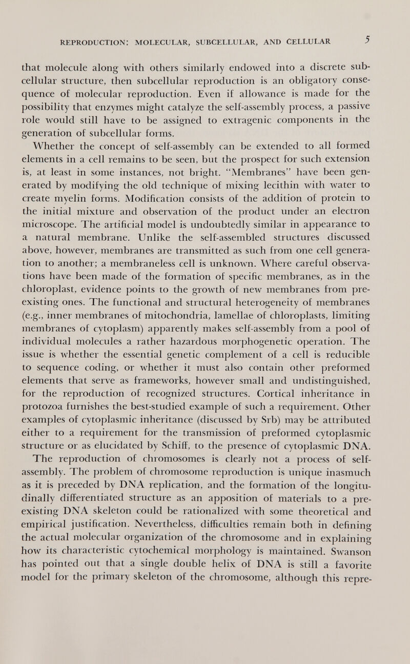 reproduction: molecular, subcellular, and Cellular 5 that molecule along with others similarly endowed into a discrete sub¬ cellular structure, then subcellular reproduction is an obligatory conse¬ quence of molecular reproduction. Even if allowance is made for the possibility that enzymes might catalyze the self-assembly process, a passive role would still have to be assigned to extragenic components in the generation of subcellular forms. Whether the concept of self-assembly can be extended to all formed elements in a cell remains to be seen, but the prospect for such extension is, at least in some instances, not bright. Membranes have been gen¬ erated by modifying the old technique of mixing lecithin with water to create myelin forms. Modification consists of the addition of protein to the initial mixture and observation of the product under an electron microscope. The artificial model is undoubtedly similar in appearance to a natural membrane. Unlike the self-assembled structures discussed above, however, membranes are transmitted as such from one cell genera¬ tion to another; a membraneless cell is unknown. Where careful observa¬ tions have been made of the formation of specific membranes, as in the chloroplast, evidence points to the growth of new membranes from pre¬ existing ones. The functional and structural heterogeneity of membranes (e.g., inner membranes of mitochondria, lamellae of chloroplasts, limiting membranes of cytoplasm) apparently makes self-assembly from a pool of individual molecules a rather hazardous morphogenetic operation. The issue is whether the essential genetic complement of a cell is reducible to sequence coding, or whether it must also contain other preformed elements that serve as frameworks, however small and undistinguished, for the reproduction of recognized structures. Cortical inheritance in protozoa furnishes the best-studied example of such a requirement. Other examples of cytoplasmic inheritance (discussed by Srb) may be attributed either to a requirement for the transmission of preformed cytoplasmic structure or as elucidated by Schiff, to the presence of cytoplasmic DNA. The reproduction of chromosomes is clearly not a process of self- assembly. The problem of chromosome reproduction is unique inasmuch as it is preceded by DNA replication, and the formation of the longitu¬ dinally differentiated structure as an apposition of materials to a pre¬ existing DNA skeleton could be rationalized with some theoretical and empirical justification. Nevertheless, difficulties remain both in defining the actual molecular organization of the chromosome and in explaining how its characteristic cytochemical morphology is maintained. Swanson has pointed out that a single double helix of DNA is still a favorite model for the primary skeleton of the chromosome, although this repre-