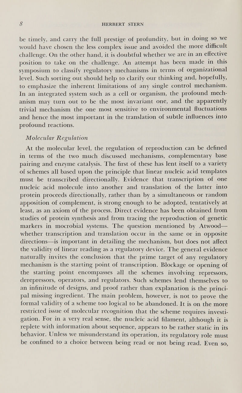 8 HERBERT STERN be timely, and carry the full prestige of profundity, but in doing so we would have chosen the less complex issue and avoided the more difficult challenge. On the other hand, it is doubtful whether we are in an effective position to take on the challenge. An attempt has been made in this symposium to classify regulatory mechanisms in terms of organizational level. Such sorting out should help to clarify our thinking and, hopefully, to emphasize the inherent limitations of any single control mechanism. In an integrated system such as a cell or organism, the profound mech¬ anism may turn out to be the most invariant one, and the apparently trivial mechanism the one most sensitive to environmental fluctuations and hence the most important in the translation of subtle influences into profound reactions. Molecular Regulation At the molecular level, the regulation of reproduction can be defined in terms of the two much discussed mechanisms, complementary base pairing and enzyme catalysis. The first of these has lent itself to a variety of schemes all based upon the principle that linear nucleic acid templates must be transcribed directionally. Evidence that transcription of one nucleic acid molecule into another and translation of the latter into protein proceeds directionally, rather than by a simultaneous or random apposition of complement, is strong enough to be adopted, tentatively at least, as an axiom of the process. Direct evidence has been obtained from studies of protein synthesis and from tracing the reproduction of genetic markers in mocrobial systems. The question mentioned by Atwood— whether transcription and translation occur in the same or in opposite directions—is important in detailing the mechanism, but does not affect the validity of linear reading as a regulatory device. The general evidence naturally invites the conclusion that the prime target of any regulatory mechanism is the starting point of transcription. Blockage or opening of the starting point encompasses all the schemes involving repressors, derepressors, operators, and regulators. Such schemes lend themselves to an infinitude of designs, and proof rather than explanation is the princi¬ pal missing ingredient. The main problem, however, is not to prove the formal validity of a scheme too logical to be abandoned. It is on the more restricted issue of molecular recognition that the scheme requires investi¬ gation. For in a very real sense, the nucleic acid filament, although it is replete with information about sequence, appears to be rather static in its behavior. Unless we misunderstand its operation, its regulatory role must be confined to a choice between being read or not being read. Even so,