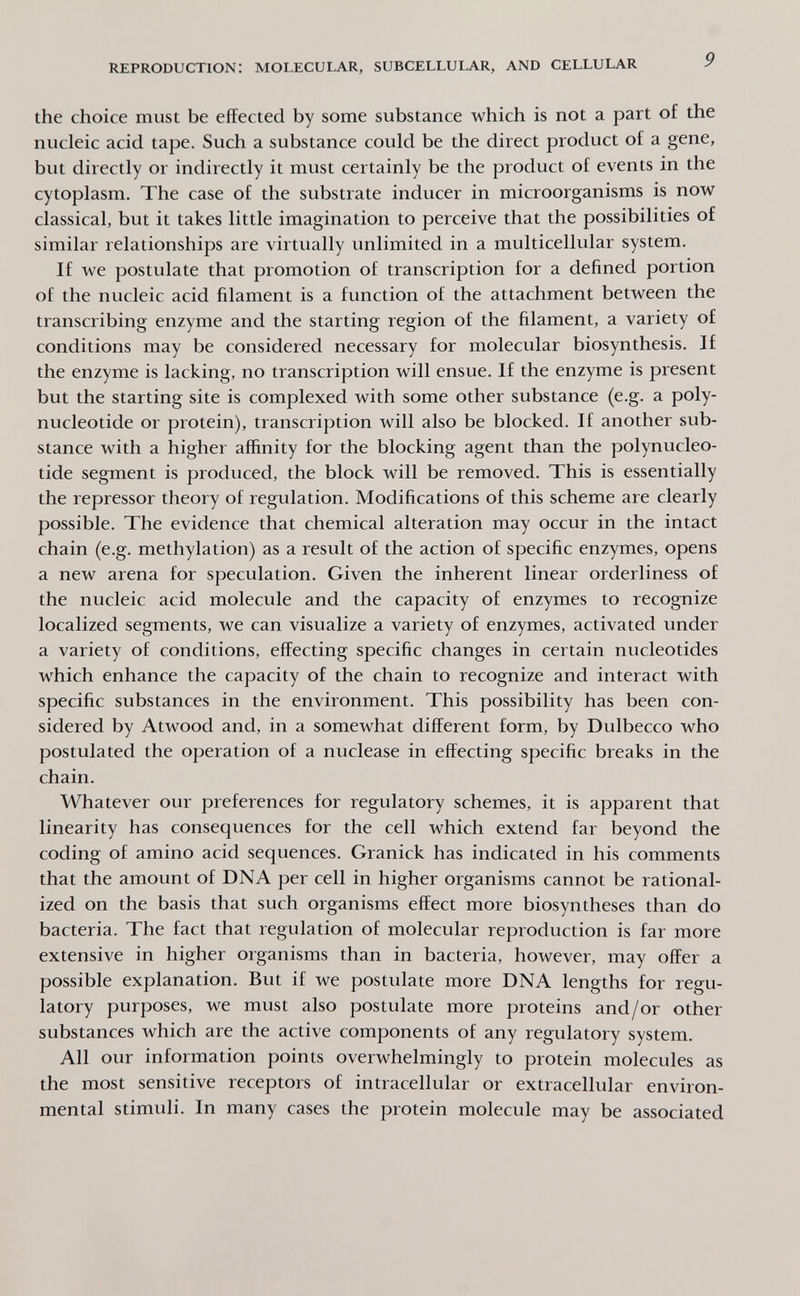 reproduction: molecular, subcellular, and cellular the choice must be effected by some substance which is not a part of the nucleic acid tape. Such a substance could be the direct product of a gene, but directly or indirectly it must certainly be the product of events in the cytoplasm. The case of the substrate inducer in microorganisms is now classical, but it takes little imagination to perceive that the possibilities of similar relationships are virtually unlimited in a multicellular system. If we postulate that promotion of transcription for a defined portion of the nucleic acid filament is a function of the attachment between the transcribing enzyme and the starting region of the filament, a variety of conditions may be considered necessary for molecular biosynthesis. If the enzyme is lacking, no transcription will ensue. If the enzyme is present but the starting site is complexed with some other substance (e.g. a poly¬ nucleotide or protein), transcription will also be blocked. If another sub¬ stance with a higher affinity for the blocking agent than the polynucleo¬ tide segment is produced, the block will be removed. This is essentially the repressor theory of regulation. Modifications of this scheme are clearly possible. The evidence that chemical alteration may occur in the intact chain (e.g. methylation) as a result of the action of specific enzymes, opens a new arena for speculation. Given the inherent linear orderliness of the nucleic acid molecule and the capacity of enzymes to recognize localized segments, we can visualize a variety of enzymes, activated under a variety of conditions, effecting specific changes in certain nucleotides which enhance the capacity of the chain to recognize and interact with specific substances in the environment. This possibility has been con¬ sidered by Atwood and, in a somewhat different form, by Dulbecco who postulated the operation of a nuclease in effecting specific breaks in the chain. Whatever our preferences for regulatory schemes, it is apparent that linearity has consequences for the cell which extend far beyond the coding of amino acid sequences. Granick has indicated in his comments that the amount of DNA per cell in higher organisms cannot be rational¬ ized on the basis that such organisms effect more biosyntheses than do bacteria. The fact that regulation of molecular reproduction is far more extensive in higher organisms than in bacteria, however, may offer a possible explanation. But if we postulate more DNA lengths for regu¬ latory purposes, we must also postulate more proteins and/or other substances which are the active components of any regulatory system. All our information points overwhelmingly to protein molecules as the most sensitive receptors of intracellular or extracellular environ¬ mental stimuli. In many cases the protein molecule may be associated