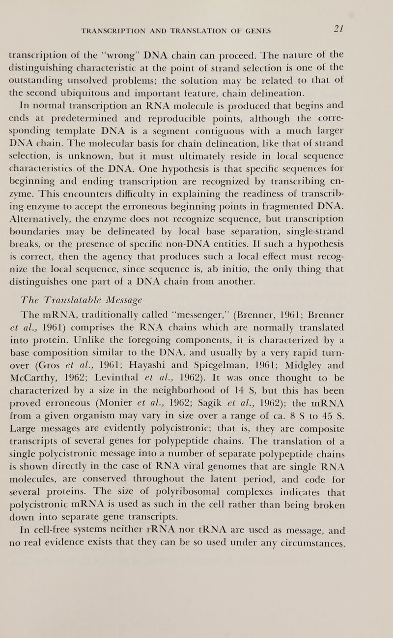 TRANSCRIPTION AND TRANSLATION OF GENES 21 transcription of the wrong DNA chain can proceed. The nature of the distinguishing characteristic at the point of strand selection is one of the outstanding unsolved problems; the solution may be related to that of the second ubiquitous and important feature, chain delineation. In normal transcription an RNA molecule is produced that begins and ends at predetermined and reproducible points, although the corre¬ sponding template DNA is a segment contiguous with a much larger DNA chain. The molecular basis for chain delineation, like that of strand selection, is unknown, but it must ultimately reside in local sequence characteristics of the DNA. One hypothesis is that specific sequences for beginning and ending transcription are recognized by transcribing en¬ zyme. This encounters difficulty in explaining the readiness of transcrib¬ ing enzyme to accept the erroneous beginning points in fragmented DNA. Alternatively, the enzyme does not recognize sequence, but transcription boundaries may be delineated by local base separation, single-strand breaks, or the presence of specific non-DNA entities. If such a hypothesis is correct, then the agency that produces such a local effect must recog¬ nize the local sequence, since sequence is, ab initio, the only thing that distinguishes one part of a DNA chain from another. The Translatable Message The mRNA, traditionally called messenger, (Brenner, 1961; Brenner et al., 1961) comprises the RNA chains which are normally translated into protein. Unlike the foregoing components, it is characterized by a base composition similar to the DNA, and usually by a very rapid turn¬ over (Gros et al., 1961; Hayashi and Spiegelman, 1961; Midgley and McCarthy, 1962; Levinthal et al., 1962). It was once thought to be characterized by a size in the neighborhood of 14 S, but this has been proved erroneous (Monier et al., 1962; Sagik et al., 1962); the mRNA from a given organism may vary in size over a range of ca. 8 S to 45 S. Large messages are evidently polycistronic; that is, they are composite transcripts of several genes for polypeptide chains. The translation of a single polycistronic message into a number of separate polypeptide chains is shown directly in the case of RNA viral genomes that are single RNA molecules, are conserved throughout the latent period, and code for several proteins. The size of polyribosomal complexes indicates that polycistronic mRNA is used as such in the cell rather than being broken down into separate gene transcripts. In cell-free systems neither rRNA nor tRNA are used as message, and no real evidence exists that they can be so used under any circumstances.