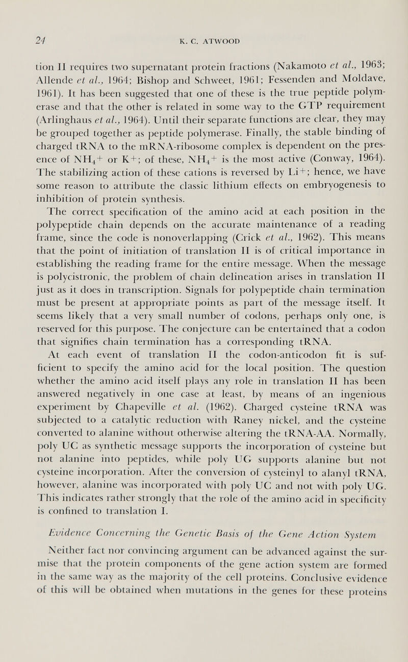 24 к. с. ATWOOD tion II requires two supernatant protein fractions (Nakamoto et al., 1963; Allende et al., 1964; Bishop and Schweet, 1961; Fessenden and Moldave, 1961). It has been suggested that one of these is the true peptide polym¬ erase and that the other is related in some way to the GTP requirement (Arlinghaus et al., 1964). Until their separate functions are clear, they may be grouped together as peptide polymerase. Finally, the stable binding of charged tRNA to the mRNA-ribosome complex is dependent on the pres¬ ence of NH4+ or K+; of these, NH4+ is the most active (Conway, 1964). The stabilizing action of these cations is reversed by Li + ; hence, we have some reason to attribute the classic lithium effects on embryogenesis to inhibition of protein synthesis. The correct specification of the amino acid at each position in the polypeptide chain depends on the accurate maintenance of a reading frame, since the code is nonoverlapping (Crick et al., 1962). This means that the point of initiation of translation II is of critical importance in establishing the reading frame for the entire message. When the message is polycistronic, the problem of chain delineation arises in translation II just as it does in transcription. Signals for polypeptide chain termination must be present at appropriate points as part of the message itself. It seems likely that a very small number of codons, perhaps only one, is reserved for this purpose. The conjecture can be entertained that a codon that signifies chain termination has a corresponding tRNA. At each event of translation II the codon-anticodon fit is suf¬ ficient to specify the amino acid for the local jiosition. The question whether the amino acid itself plays any role in translation II has been answered negatively in one case at least, by means of an ingenious experiment by Chapeville et al. (1962). Charged cysteine tRNA was subjected to a catalytic reduction with Raney nickel, and the cysteine converted to alanine without otherwise altering the tRNA-AA. Normally, poly UC as synthetic message supports the incorporation of cysteine but not alanine into peptides, while poly UG supj)orts alanine but not cysteine incorporation. After the conversion of cysteinyl to alanyl tRNA, however, alanine was incorporated with poly UC and not with poly UG. This indicates rather strongly that the role of the amino acid in specificity is confined to translation I. Evidence Concerning the Genetic Basis of the Gene Action System Neither fact nor convincing argument can be ach anced against the sur¬ mise that the protein comj)onents of the gene action system are formed in the same way as the majority of the cell proteins. Conclusive evidence of this will be obtained when mutations in the genes for these proteins