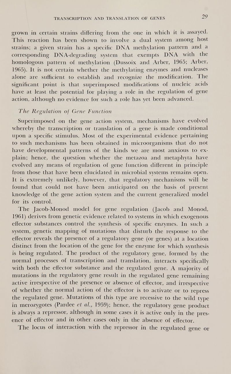 TRANSCRIPTION AND TRANSLATION OF GENES 29 grown in certain strains differing from the one in which it is assayed. This reaction has been shown to invoh'e a dual system among host strains; a given strain has a specific DNA methylation pattern and a corresponding DNA-degrading system that exempts DNA with the homologous pattern of methylation (Dussoix and Arber, 1965; Arber, 1965). It is not certain whether the methylating enzymes and nucleases alone are sufficient to establish and reco^nize the modification. The О significant point is that superimposed modifications of nucleic acids have at least the potential for playing a role in the regulation of gene action, although no evidence for such a role has yet been advanced. The Regulation of Gene Function Superimposed on the gene action system, mechanisms have evolved whereby the transcription or translation of a gene is made conditional upon a specific stimulus. Most of the experimental evidence pertaining to such mechanisms has been obtained in microorganisms that do not have developmental patterns of the kinds we are most anxious to ex¬ plain; hence, the question whether the metazoa and metaphyta have evolved any means of regulation of gene function different in principle from those that have been elucidated in microbial systems remains open. It is extremely unlikely, however, that regulatory mechanisms will be found that could not have been anticipated on the basis of present knowledge of the gene action system and the current generalized model for its control. The Jacob-Monod model for gene regulation (Jacob and Monod, 1961) derives from genetic evidence related to systems in which exogenous effector substances control the synthesis of specific enzymes. In such a system, genetic mapping of mutations that disturb the response to the effector reveals the presence of a regulatory gene (or genes) at a location distinct from the location of the gene for the enzyme for which synthesis is being regulated. The product of the regulatory gene, formed by the normal processes of transcription and translation, interacts specifically with both the effector substance and the regulated gene. A majority of mutations in the regulatory gene result in the regulated gene remaining active irrespective of the presence or absence of effector, and irrespective of whether the normal action of the effector is to activate or to repress the regulated gene. Mutations of this type are recessive to the wild type in merozygotes (Pardee et al., 1959); hence, the regulatory gene product is always a repressor, although in some cases it is active only in the pres¬ ence of effector and in other cases only in the absence of effector. The locus of interaction with the repressor in the regulated gene or