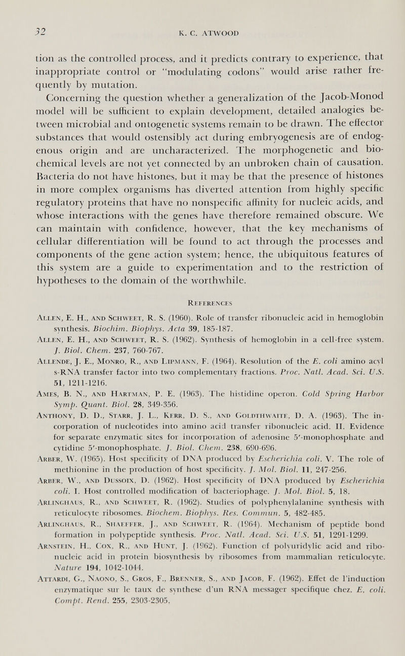 52 к. с. ATWOOI) tion as the controlled process, and it predicts contrary to experience, that inappropriate control or modulating codons would arise rather fre¬ quently by mutation. Concerning the question whether a generalization of the Jacob-Monod model will be sufficient to exjjlain development, detailed analogies be¬ tween microbial and ontogenetic systems remain to be drawn. The effector substances that would ostensibly act during embryogenesis are of endog¬ enous origin and are uncharacterized. The morphogenetic and bio¬ chemical levels are not yet connected by an unbroken chain of causation. Bacteria do not have histones, but it may be that the presence of histones in more complex organisms has diverted attention from highly specific regulatory proteins that have no nonspecific affinity for nucleic acids, and whose interactions with the genes have therefore remained obscure. We can maintain with confidence, however, that the key mechanisms of cellular differentiation will be found to act through the processes and components of the gene action system; hence, the ubiquitous features of this system are a guide to experimentation and to the restriction of hypotheses to the domain of the worthwhile. References Allen, E. H., and Schweet, R. S. (1960). Role of transfer ribonucleic acid in hemoglobin synthesis. Biochim. Biophys. Acta 39, 185-187. Allen, E. H., and Schweet, R. S. (1962). Synthesis of hemoglobin in a cell-free system. J. Biol. Chem. 237, 760-767. Allende, J. E., Monro, R., and Lipmann, F. (1964). Resolution of the E. coli amino acyl s-RNA transfer factor into two complementary fractions. Proc. Natl. Acad. Sci. U.S. 51, 1211-1216. Ames, B. N., and Hartman, P. E. (1963). The histidine operon. Cold Spring Harbor Symp. Quant. Biol. 28, 349-356. Anthony, D. D., Starr, J. L., Kerr, D. S., and Cìoldthwaite, D. A. (1963). The in¬ corporation of nucleotides into amino acid transfer ribonucleic acid. II. Evidence for separate enzymatic sites for incorporation of adenosine 5'-monophosphate and cytidine 5'-monophosphate. J. Biol. Chetn. 238, 690-696. Arber, av. (1965). Host specificity of DNA produced by Escherichia coli. V. The role of methionine in the production of host specificity. J. Mol. Biol. 11, 247-256. .\rber, W., and Dcssoix, D. (1962). Host specificity of DXA produced by Escherichia coli. I. Host controlled modification of bacteriophage. J. Mol. Biol. 5, 18. .Arlin(;haus, R., and Schweet, R. (1962). Studies of polyphenylalanine synthesis with reticulocyte ribosomes. Biochem. Biophys. Res. Commun. 5, 482-485. Arlinc.haus, R., Shaeifer, J., and Schweet, R. (1964). Mechanism of peptide bond formation in polypeptide synthesis. Proc. Natl. Acad. Sci. U.S. 51, 1291-1299. Arnstein, H., C'.ox, R., and Hunt, J. (1962). Fimction of polyuridylic acid and ribo¬ nucleic acid in protein biosynthesis by ribosomes from mammalian reticulocyte. Nature 194, 1042-1044. Attardi, G., Xaono, S., Gros, F., Brenner, S., and Jacob, F. (1962). Effet de l'induction enzymatique sur le taux de synthèse d'un RNA messager spécifique chez. E. coli. Compt. Rend. 255, 2303-2305.