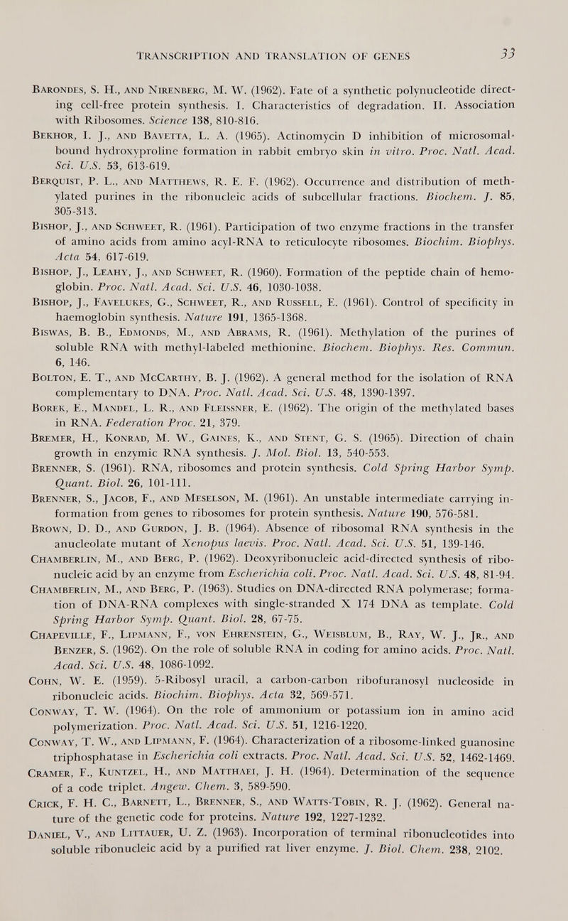 transcription and translation of genes Barondes, S. H., and Nirenberg, M. W. (1962). Fate of a synthetic polynucleotide direct¬ ing cell-free protein synthesis. I. Characteristics of degradation. II. Association with Ribosomes. Science 138, 810-816. Bekhor, I. J., and Bavetta, L. A. (1965). Actinomycin D inhibition of microsomal- bound hydroxyproline formation in rabbit embryo skin in vitro. Proc. Natl. Acad. Sci. U.S. 53, 613-619. Berquist, p. L., and Matthews, R. E. F. (1962). Occurrence and distribution of meth¬ ylated purines in the ribonucleic acids of subcellular fractions. Biochem. J. 85, 305-313. Bishop, J., and Schweet, R. (1961). Participation of two enzyme fractions in the transfer of amino acids from amino acyl-RNA to reticulocyte ribosomes. Biochim. Biophys. Acta 54, 617-619. Bishop, J., Leahy, J., and Schweet, R. (1960). Formation of the peptide chain of hemo¬ globin. Proc. Natl. Acad. Sci. U.S. 46, 1030-1038. Bishop, J., Favelukes, G., Schweet, R., and Russell, E. (1961). Control of specificity in haemoglobin synthesis. Nature 191, 1365-1368. Biswas, B. В., Edmonds, M., and Abrams, R. (1961). Methylation of the purines of soluble RNA with methyl-labeled methionine. Biochem. Biophys. Res. Commun. 6, 146. Bolton, E. T., and McCarthy, B. J. (1962). A general method for the isolation of RNA complementary to DNA. Proc. Natl. Acad. Sci. U.S. 48, 1390-1397. Borek, е., Mandel, L. R., and Fleissner, e. (1962). The origin of the methylated bases in RNA. Federation Proc. 21, 379. Bremer, H., Konrad, M. W., Gaines, K., and Stent, G. S. (1965). Direction of chain growth in enzymic RNA synthesis. /. Mol. Biol. 13, 540-553. Brenner, S. (1961). RNA, ribosomes and protein synthesis. Cold Spring Harbor Symp. Quant. Biol. 26, 101-111. Brenner, S., Jacob, F., and Meselson, M. (1961). An unstable intermediate carrying in¬ formation from genes to ribosomes for protein synthesis. Nature 190, 576-581. Brown, D. D., and Gurdon, J. B. (1964). Absence of ribosomal RNA synthesis in the anucleolate mutant of Xenopus laevis. Proc. Natl. Acad. Sci. U.S. 51, 139-146. Chamberlin, M., and Berg, P. (1962). Deoxyribonucleic acid-directed synthesis of ribo¬ nucleic acid by an enzyme from Escherichia coli. Proc. Natl. Acad. Sci. U.S. 48, 81-94. Chamberlin, M., and Berg, P. (1963). Studies on DNA-directed RNA polymerase; forma¬ tion of DNA-RNA complexes with single-stranded X 174 DNA as template. Cold Spring Harbor Symp. Quant. Biol. 28, 67-75. Chapeville, f., Lipmann, f., von Ehrenstein, G., Weisblum, В., Ray, W. J., Jr., and Benzer, S. (1962). On the role of soluble RNA in coding for amino acids. Proc. Natl. Acad. Sci. U.S. 48, 1086-1092. Cohn, W. E. (1959). 5-Ribosyl uracil, a carbon-carbon ribofuranosyl nucleoside in ribonucleic acids. Biochim. Biophys. Acta 32, 569-571. Conway, T. W. (1964). On the role of ammonium or potassium ion in amino acid polymerization. Proc. Natl. Acad. Sci. U.S. 51, 1216-1220. Conway, T. W., and Lipmann, F. (1964). Characterization of a ribosome-linked guanosine triphosphatase in Escherichia coli extracts. Proc. Natl. Acad. Sci. U.S. 52, 1462-1469. Cramer, F., Kuntzel, H., and Matthaei, J. H. (1964). Determination of the sequence of a code triplet. Angew. Chem. 3, 589-590. Crick, F. H. C., Barnett, L., Brenner, S., and Watts-Tobin, R. J. (1962). General na¬ ture of the genetic code for proteins. Nature 192, 1227-1232. Daniel, V., and Littauer, U. Z. (1963). Incorporation of terminal ribonucleotides into soluble ribonucleic acid by a purified rat liver enzyme. /. Biol. Chem. 238, 2102.