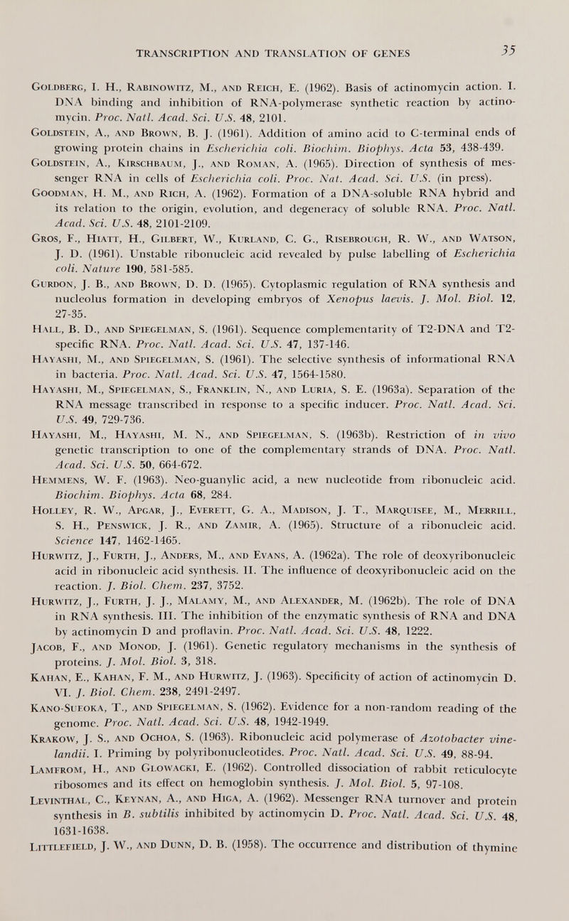 TRANSCRIPTION AND TRANSLATION OF GENES 35 Goldberg, I. H., Rabinowitz, M., and Reich, E. (1962). Basis of actinomycin action. I. DNA binding and inhibition of RNA-polymerase synthetic reaction by actino¬ mycin. Proc. Natl. Acad. Sci. U.S. 48, 2101. Goldstein, A., and Brown, B. J. (1961). Addition of amino acid to C-terminal ends of growing protein chains in Escherichia coli. Biochim. Biophys. Acta 53, 438-439. Goldstein, A., Kirschbaum, J., and Roman, A. (1965). Direction of synthesis of mes¬ senger RNA in cells of Escherichia coli. Proc. Nat. Acad. Sci. U.S. (in press). Goodman, H. M., and Rich, A. (1962). Formation of a DNA-soluble RNA hybrid and its relation to the origin, evolution, and degeneracy of soluble RNA. Proc. Natl. Acad. Sci. U.S. 48, 2101-2109. Gros, F., Hiatt, H., Gilbert, W., Kurland, С. G., Risebrough, R. W., and Watson, J. D. (1961). Unstable ribonucleic acid revealed by pulse labelling of Escherichia coli. Nature 190, 581-585. Gurdon, J. В., and Brown, D. D. (1965). Cytoplasmic regulation of RNA synthesis and nucleolus formation in developing embryos of Xenopus laevis. J. Mol. Biol. 12, 27-35. Hall, B. D., and Spiegelman, S. (1961). Sequence complementarity of T2-DNA and T2- specific RNA. Proc. Natl. Acad. Sci. U.S. 47, 137-146. Hayashi, M., and Spiegelman, S. (1961). The selective synthesis of informational RNA in bacteria. Proc. Natl. Acad. Sci. U.S. 47, 1564-1580. Hayashi, M., Spiegelman, S., Franklin, N., and Luria, S. E. (1963a). Separation of the RNA message transcribed in response to a specific inducer. Proc. Natl. Acad. Sci. U.S. 49, 729-736. Hayashi, M., Hayashi, M. N., and Spiegelman, S. (1963b). Restriction of in vivo genetic transcription to one of the complementary strands of DNA. Proc. Natl. Acad. Sci. и.S. 50, 664-672. Hemmens, W. F. (1963). Neo-guanylic acid, a new nucleotide from ribonucleic acid. Biochim. Biophys. Acta 68, 284. Holley, R. W., Apgar, J., Everett, G. A., Madison, J. T., Marquisee, M., Merrill, S. Н., Penswick, J. R., and Zamir, A. (1965). Structure of a ribonucleic acid. Science 147, 1462-1465. Hurwitz, J., Furth, J., Anders, M., and Evans, A. (1962a). The role of deoxyribonucleic acid in ribonucleic acid synthesis. II. The influence of deoxyribonucleic acid on the reaction. J. Biol. Chem. 237, 3752. Hurwitz, J., Furth, J. J., Malamy, M., and Alexander, M. (1962b). The role of DNA in RNA synthesis. III. The inhibition of the enzymatic synthesis of RNA and DNA by actinomycin D and proflavin. Proc. Natl. Acad. Sci. U.S. 48, 1222. Jacob, F., and Monod, J. (1961). Genetic regulatory mechanisms in the synthesis of proteins. J. Mol. Biol. 3, 318. Kahan, е., Kahan, F. M., and Hurwitz, J. (1963). Specificity of action of actinomycin D. VI. J. Biol. Chem. 238, 2491-2497. Kano-Sueoka, t., and Spiegelman, S. (1962). Evidence for a non-random reading of the genome. Proc. Natl. Acad. Sci. U.S. 48, 1942-1949. Krakow, J. S., and Ochoa, S. (1963). Ribonucleic acid polymerase of Azotobacter vine- landii. I. Priming by polyribonucleotides. Proc. Natl. Acad. Sci. U.S. 49, 88-94. Lamerom, H., and Glowacki, E. (1962). Controlled dissociation of rabbit reticulocyte ribosomes and its effect on hemoglobin synthesis. /. Mol. Biol. 5, 97-108. Levinthal, C., Keynan, A., and Higa, A. (1962). Messenger RNA turnover and protein synthesis in B. subtilis inhibited by actinomycin D. Proc. Natl. Acad. Sci. U.S. 48, 1631-1638. Littlefield, J. W., and Dunn, D. B. (1958). The occurrence and distribution of thymine