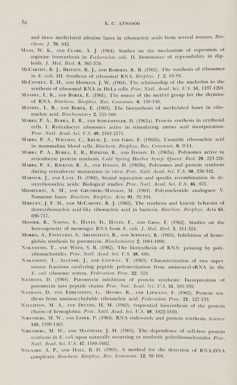 36 к. с. ATWOOI) and three methylated adenine bases in ribonucleic acids from several sources. Bio- chem. J. 70, 642. Maas, W. K., and Clark, A. j. (1964). Studies on the mechanism of repression of arginine biosynthesis in Escherichia coli. II. Dominance of repressibility in dip¬ loids. J. Mol. Biol. 8, 365-370. McCarthy, B. J., Britten, R. J., and Roberts, R. B. (1962). The synthesis of ribosomes in E. coli. III. Synthesis of ribosomal RNA, Biophys. J. 2, 83-94. McCoNKEY, E. H., and HOPKINS, J. W. (1964). The relationship of the nucleolus to the synthesis of ribosomal RNA in HeLa cells. Proc. Natl. Acad. Sci. U.S. 51, 1197-1204. Mandel, L. R., and Borek, E. (1961). The source of the methyl group for the thymine of RNA. Biocìiem. Biophys. Res. Commun. 6, 138-140. Mandel, L. R., and Borek, E. (1963). The biosynthesis of methylated bases in ribo¬ nucleic acid. Biochemistiy 2, 555-560. Marks, P. A., Burka, E. R., and Schlessinger, D. (1962a). Protein synthesis in erythroid cells. I. Reticulocyte ribosomes active in stimulating amino acid incorporation. Proc. Natl. Acad. Sci. U.S. 48, 2163-2171. Marks, P. A., Willson, C., Krlh, J., and Gros, F. (1962b). Unstable ribonucleic acid in mammalian blood cells. Biochem. Biophys. Res. Commun. 8, 9-14. Marks, P. A., Burka, E. R., Rifkind, R., and Danon, D. (1963a). Polysomes active in reticulocyte protein synthesis. Cold Spring Harbor Symp. Qiiant. Biol. 28, 223-226. Marks, P. A., Rifkind, R. A., and Danox, D. (1963b). Polysomes and protein synthesis during reticulocyte maturation in vitro. Proc. Natl. Acad. Sci. U.S. 50, 336-342. Marmur, J., and Lane, D. (1960). Strand separation and specific recombination in de¬ oxyribonucleic acids: Biological studies. Proc. Natl. Acad. Sci. U.S. 46, 453. Michelson, a. M., and Grunberü-Manago, m. (1964). Polynucleotide analogues: V. Nonsense bases. Biochim. Biophys. Acta 91, 92-104. Midgley, J. F. M., and McCarthy, B. J. (1962). The synthesis and kinetic behavior of deoxyribonucleic acid-like ribonucleic acid in bacteria. Biochim. Biophys. Acta 61, 696-717. Monier, R., Naono, S., Hayes, D., Hayes, F., and Gros, F. (1962). Studies on the heterogeneity of messenger RNA from E. coli. J. Mol. Biol. 5, 311-324. Morris, A., Favelukes, S., Arlinghaus, R., and Schweet, R. (1963). Inhibition of hemo¬ globin synthesis by puromycin. Biochemistry 2, 1084-1090. Nakamoto, t., and Weiss, S. B. (1962). The biosynthesis of RNA: priming by poly¬ ribonucleotides. Proc. Natl. Acad. Sci. U.S. 48, 880. Nakamoto, T., Allende, J., and Conway, T. (1963). Characterization of two super¬ natant fractions catalyzing peptide polymerization from aminoacyl-sRNA in the E. coli ribosome system. Federation Proc. 22, 524. Nathans, D. (1964). Puromycin inhibition of protein synthesis: Incorporation of puromycin into peptide chains. Proc. Nat. Acad. Sci. U.S. 51, 585-592. Nathans, D., von Ehrenstein, G., Monro, R., and Lipmann, F. (1962). Protein syn¬ thesis from aminoacylsoluble ribonucleic acid. Federation Proc. 21, 127-133. Naughton, M. a., and Dintzis, H. M. (1962). Sequential biosynthesis of the protein chains of hemoglobin. Proc. Natl. Acad. Sci. U.S. 48, 1822-1830. Nirenberg, M. \V., and Leder, P. (1964). RNA codewords and protein synthesis. Science 145, 1399-1407. Nirenberg, M. W',, and Matthaei, J. H. (1961). The dependence of cell-free protein synthesis in E. coli upon naturally occurring or synthetic polyribonucleotides. Proc. Natl. Acad. Sci. U.S. 47, 1588-1602. Nygaard, a. p., and Hall, B. D. (1963). A method for the detection of RNA-DNA complexes. Biochem. Biophys. Res. Commun. 12, 98-104.