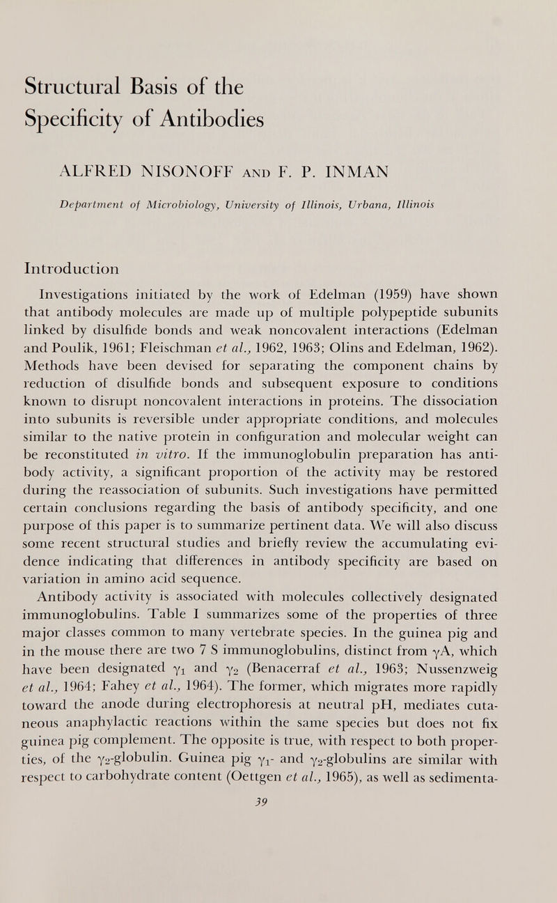 Structural Basis of the Specificity of Antibodies ALFRED NISONOFF and F. P. INMAN Department of Microbiology, University of Illinois, Urbana, Illinois Introduction Investigations initiated by the work of Edelman (1959) have shown that antibody molecules are made up of multiple polypeptide subunits linked by disulfide bonds and weak noncovalent interactions (Edelman and Poulik, 1961; Fleischman et al., 1962, 1963; Olins and Edelman, 1962). Methods have been devised for separating the component chains by reduction of disulfide bonds and subsequent exposure to conditions known to disrupt noncovalent interactions in proteins. The dissociation into subunits is reversible under appropriate conditions, and molecules similar to the native protein in configuration and molecular weight can be reconstituted in vitro. If the immunoglobulin preparation has anti¬ body activity, a significant proportion of the activity may be restored during the reassociation of subunits. Such investigations have permitted certain conclusions regarding the basis of antibody specificity, and one purpose of this paper is to summarize pertinent data. We will also discuss some recent structural studies and briefly review the accumulating evi¬ dence indicating that differences in antibody specificity are based on variation in amino acid sequence. Antibody activity is associated with molecules collectively designated immunoglobulins. Table I summarizes some of the properties of three major classes common to many vertebrate species. In the guinea pig and in the mouse there are two 7 S immunoglobulins, distinct from уА, which have been designated yi and уг (Benacerraf et al, 1963; Nussenzweig et al., 1964; Fahey et al., 1964). The former, which migrates more rapidly toward the anode during electrophoresis at neutral pH, mediates cuta¬ neous anaphylactic reactions within the same species but does not fix guinea pig complement. The opposite is true, with respect to both proper¬ ties, of the Y2-globulin. Guinea pig yi- and y2-globulins are similar with respect to carbohydrate content (Gettgen et al., 1965), as well as sedimenta- 39