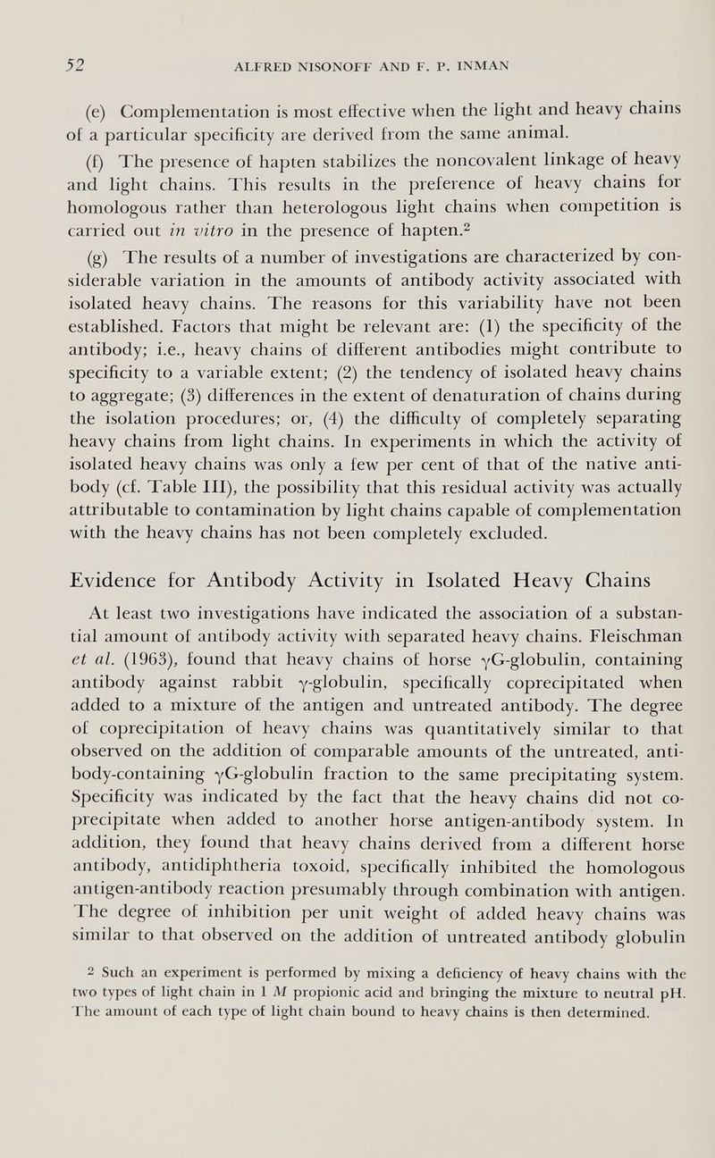 52 ALFRED NISONOFF AND F. P. INMAN (e) Complementation is most effective when the light and heavy chains of a particular specificity are derived from the same animal. (f) The presence of hapten stabilizes the noncovalent linkage of heavy and light chains. This results in the preference of heavy chains for homologous rather than heterologous light chains when competition is carried out in vitro in the presence of hapten.^ (g) The results of a number of investigations are characterized by con¬ siderable variation in the amounts of antibody activity associated with isolated heavy chains. The reasons for this variability have not been established. Factors that might be relevant are; (1) the specificity of the antibody; i.e., heavy chains of different antibodies might contribute to specificity to a variable extent; (2) the tendency of isolated heavy chains to aggregate; (3) differences in the extent of denaturation of chains during the isolation procedures; or, (4) the difficulty of completely separating heavy chains from light chains. In experiments in which the activity of isolated heavy chains was only a few per cent of that of the native anti¬ body (cf. Table III), the possibility that this residual activity was actually attributable to contamination by light chains capable of complementation with the heavy chains has not been completely excluded. Evidence for Antibody Activity in Isolated Heavy Chains At least two investigations have indicated the association of a substan¬ tial amount of antibody activity with separated heavy chains. Fleischman et al. (1963), found that heavy chains of horse yG-globulin, containing antibody against rabbit y-globulin, specifically coprecipitated when added to a mixture of the antigen and untreated antibody. The degree of coprecipitation of heavy chains was quantitatively similar to that observed on the addition of comparable amounts of the untreated, anti¬ body-containing yG-globulin fraction to the same precipitating system. Specificity was indicated by the fact that the heavy chains did not co- precipitate when added to another horse antigen-antibody system. In addition, they found that heavy chains derived from a different horse antibody, antidiphtheria toxoid, specifically inhibited the homologous antigen-antibody reaction presumably through combination with antigen. The degree of inhibition per unit weight of added heavy chains was similar to that observed on the addition of untreated antibody globulin 2 Such an experiment is performed by mixing a deficiency of heavy chains with the two types of light chain in 1 M propionic acid and bringing the mixture to neutral pH. The amount of each type of light chain bound to heavy chains is then determined.