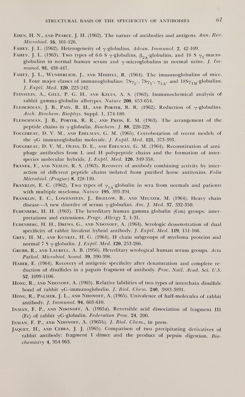STRUCTURAL BASIS OF THE SPECIFICITY OF ANTIBODIES 61 Eisen, H. N., and Pearce, J. H. (1962). The nature of antibodies and antigens. Ann. Rev. Microbiol. 16, 101-126. Fahey, J. L. (1962). Heterogeneity of y-globulins. Advan. Immunol. 2, 42-109. Fahey, J. L. (1963). Two types of 6.6 S y-globulins, ß^^-globulins, and 18 S Yj^-macro- globulins in normal human serum and Y-microglobulins in normal urine. J. Im¬ munol. 91, 438-447. Fahey, J. L., Wunderlich, J., and Mishei.l, R. (1964). The immunoglobulins of mice. I. Four major classes of immunoglobulins: Via' ISSy^j^-globulins. J. Exptl. Med. 120, 223-242. Feinstein, a.. Gell, P. G. H., and Kelus, a. s. (1963). Immunochemical analysis of rabbit gamma-globulin allotypes. Nature 200, 653-654. Fleischman, J. В., Pain, R. H., and Porter, R. R. (1962). Reduction of y-globulins. Arch. Biochem. Biophys. Suppl. 1, 174-180. Fleischman, J. В., Porter, R. R., and Press, E. M. (1963). The arrangement of the peptide chains in yglobulin. Biochem. J. 88, 220-228. Fougereau, D. V. M., and Edelman, G. M. (1965). Corroboration of recent models of the yG immunoglobulin molecule. J. Exptl. Med. 121, 373-393. Fougereau, D. m., Olins, D. E., and Edelman, G. M. (1964). Reconstitution of anti- phage antibodies from L and H polypeptide chains and the formation of inter¬ species molecular hybrids. J. Exptl. Med. 120, 349-358. Franek, F., and Nezlin, R. S. (1963). Recovery of antibody combining activity by inter¬ action of different peptide chains isolated from purified horse antitoxins. Folia Microbiol. (Prague) 8, 128-130. Franklin, E. C. (1962). Two types of y^^-globulin in sera from normals and patients with multiple myeloma. Nature 195, 393-394. Franklin, E. G., Lowenstein, J., Bigelow, В., and Meltzer, M. (1964). Heavy chain disease—A new disorder of serum y-globulins. Am. J. Med. 37, 332-350. Fudenberg, H. H. (1963). The hereditary human gamma globulin (Gm) groups: inter¬ pretations and extensions. Progr. Allergy 7, 1-31. Fudenberg, H. H., Drews, G., and Nisonoef, A. (1964). Serologic demonstration of dual specificity of rabbit bivalent hybrid antibody. J. Exptl. Med. 119, 151-166. Grey, H. M., and Kunkel, H. G. (1964). H chain subgroups of myeloma proteins and normal 7 S y-globulin. J. Exptl. Med. 120, 253-266. Grubb, R., and Laurell, A. B. (1956). Hereditary serological human serum groups. Acta Pathol. Microbiol. Scand. 39, 390-398. Haber, E. (1964). Recovery of antigenic specificity after denaturation and complete re¬ duction of disulfides in a papain fragment of antibody. Proc. Natl. Acad. Sci. U.S. 52, 1099-1106. Hong, R., and Nisonoff, A. (1965). Relative labilities of two types of interchain disulfide bond of rabbit yG-immunoglobulin. J. Biol. Chem. 240, 3883-3891. Hong, R., Palmer, J. L., and Nisonoff, A. (1965). Univalence of half-molecules of rabbit antibody. J. Immunol. 94, 603-610. inman, F. p., and Nisonoff^ A. (1965a). Reversible acid dissociation of fragment 111 (Fc) of rabbit yG-globulin. Federation Proc. 24, 200. Inman, F. P., and Nisonoff, A. (1965b). J. Biol. Chem., in press. Jaquet, H., and Cebra, J. J. (1965). Comparison of two precipitating derivatives of rabbit antibody: fragment 1 dimer and the product of pepsin digestion. Bio¬ chemistry 4, 954-963.