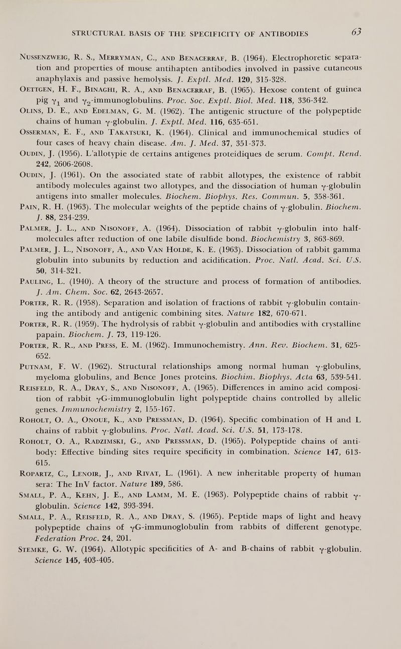 STRUCTURAL BASIS OF THE SPECIFICITY OF ANTIBODIES 63 Nussenzvveig, R. S., Merryman, C., and Benacerraf, B. (1964). Electrophoretic separa¬ tion and propcities of mouse antihapten antibodies involved in passive cutaneous anaphylaxis and passive hemolysis. /. Exptl. Med. 120, 315-328. Oettgen, H. f., Binaghi, R. a., and Benacerraf, B. (1965). Hexose content of guinea pig Yi and Y2-inimunoglobulins. Proc. Soc. Exptl. Biol. Med. 118, 336-342. Olins, D. е., and Edelman, G. M. (1962). The antigenic structure of the polypeptide chains of human ^-globulin. J. Exptl. Med. 116, 635-651. OssERMAN, E. F., and Takatsuki, K. (1964). Clinical and immunochemical studies of four cases of heavy chain disease. Am. J. Med. 37, 351-373. OuDiN, j. (1956). l'allotypie de certains antigenes proteidiques de serum. Compt. Rend. 242, 2606-2608. OuDiN, J. (1961). On the associated state of rabbit allotypes, the existence of rabbit antibody molecules against two allotypes, and the dissociation of human y globulin antigens into smaller molecules. Biochem. Biophys. Res. Commun. 5, 358-361. Pain, R. H. (1963). The molecular weights of the peptide chains of y-globulin. Biochem. J. 88, 234-239. Palmer, J. L., and Nisonoff, A. (1964). Dissociation of rabbit y'globulin into half- molecules after reduction of one labile disulfide bond. Biochemistry 3, 863-869. Palmer, J. L., Nisonoff, A., and Van Holde, К. E. (1963). Dissociation of rabbit gamma globulin into subunits by reduction and acidification. Proc. Natl. Acad. Sci. U.S. 50, 314-321. Pauling, L. (1940). A theory of the structure and process of formation of antibodies. J. Am. Chem. Soc. 62, 2643-2657. Porter, R. R. (1958). Separation and isolation of fractions of rabbit y-globulin contain¬ ing the antibody and antigenic combining sites. Nature 182, 670-671. Porter, R. R. (1959). The hydrolysis of rabbit Y globulin and antibodies with crystalline papain. Biochem. J. 73, 119-126. Porter, R. R., and Press, E. M. (1962). Immunochemistry. Ann. Rev. Biochem. 31, 625- 652. Putnam, F. W. (1962). Structural relationships among normal human y^globulins, myeloma globulins, and Bence Jones proteins. Biochim. Biophys. Acta 63, 539-541. Reisfeld, R. A., Dray, S., and Nisonoff, A. (1965). Differences in amino acid composi¬ tion of rabbit YG-immunoglobulin light polypeptide chains controlled by allelic genes. Immunochemistry 2, 155-167. Roholt, O. a., Onoue, K., and Pressman, D. (1964). Specific combination of H and L chains of rabbit Y-globulins. Proc. Natl. Acad. Sci. U.S. 51, 173-178. Roholt, O. A., Radzimski, G., and Pressman, D. (1965). Polypeptide chains of anti¬ body: Effective binding sites require specificity in combination. Science 147, 613- 615. Ropartz, C., Lenoir, J., and Rivat, L. (1961). A new inheritable property of human sera: The InV factor. Nature 189, 586. Small, P. A., Kehn, J. E., and Lamm, M. E. (1963). Polypeptide chains of rabbit y- globulin. Science 142, 393-394. Small, P. A., Reisfeld, R. A., and Dray, S. (1965). Peptide maps of light and heavy polypeptide chains of Y^-immunoglobulin from rabbits of different genotype. Federation Proc. 24, 201. sxemke, G. W. (1964). Allotypic specificities of A- and B-chains of rabbit Y-globulin. Science 145, 403-405.
