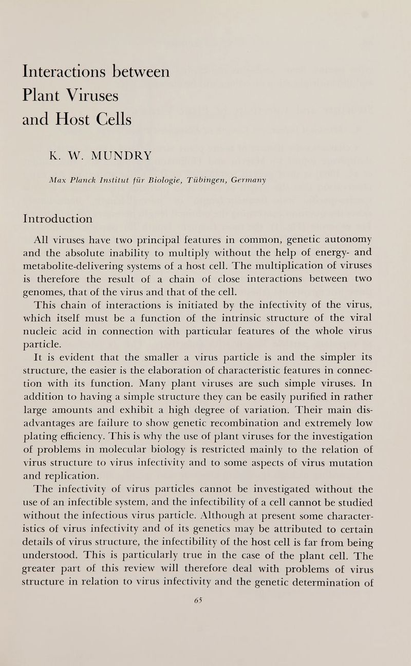 Interactions between Plant Viruses and Host Cells K. W. MUNDRY Max Planck Institut für Biologie, Tübingen, Germany Introduction All viruses have two principal features in common, genetic autonomy and the absolute inability to multiply without the help of energy- and metabolite-delivering systems of a host cell. The multiplication of viruses is therefore the result of a chain of close interactions between two genomes, that of the virus and that of the cell. This chain of interactions is initiated by the infectivity of the virus, which itself must be a function of the intrinsic structure of the viral nucleic acid in connection with particular features of the whole virus particle. It is evident that the smaller a virus particle is and the simpler its structure, the easier is the elaboration of characteristic features in connec¬ tion with its function. Many plant viruses are such simple viruses. In addition to having a simple structure they can be easily purified in rather large amounts and exhibit a high degree of variation. Their main dis¬ advantages are failure to show genetic recombination and extremely low plating efficiency. This is why the use of plant viruses for the investigation of problems in molecular biology is restricted mainly to the relation of virus structure to virus infectivity and to some aspects of virus mutation and replication. The infectivity of virus particles cannot be investigated without the use of an infectible system, and the infectibility of a cell cannot be studied without the infectious virus particle. Although at present some character¬ istics of virus infectivity and of its genetics may be attributed to certain details of virus structure, the infectibility of the host cell is far from being understood. This is particularly true in the case of the plant cell. The greater part of this review will therefore deal with problems of virus structure in relation to virus infectivity and the genetic determination of 65