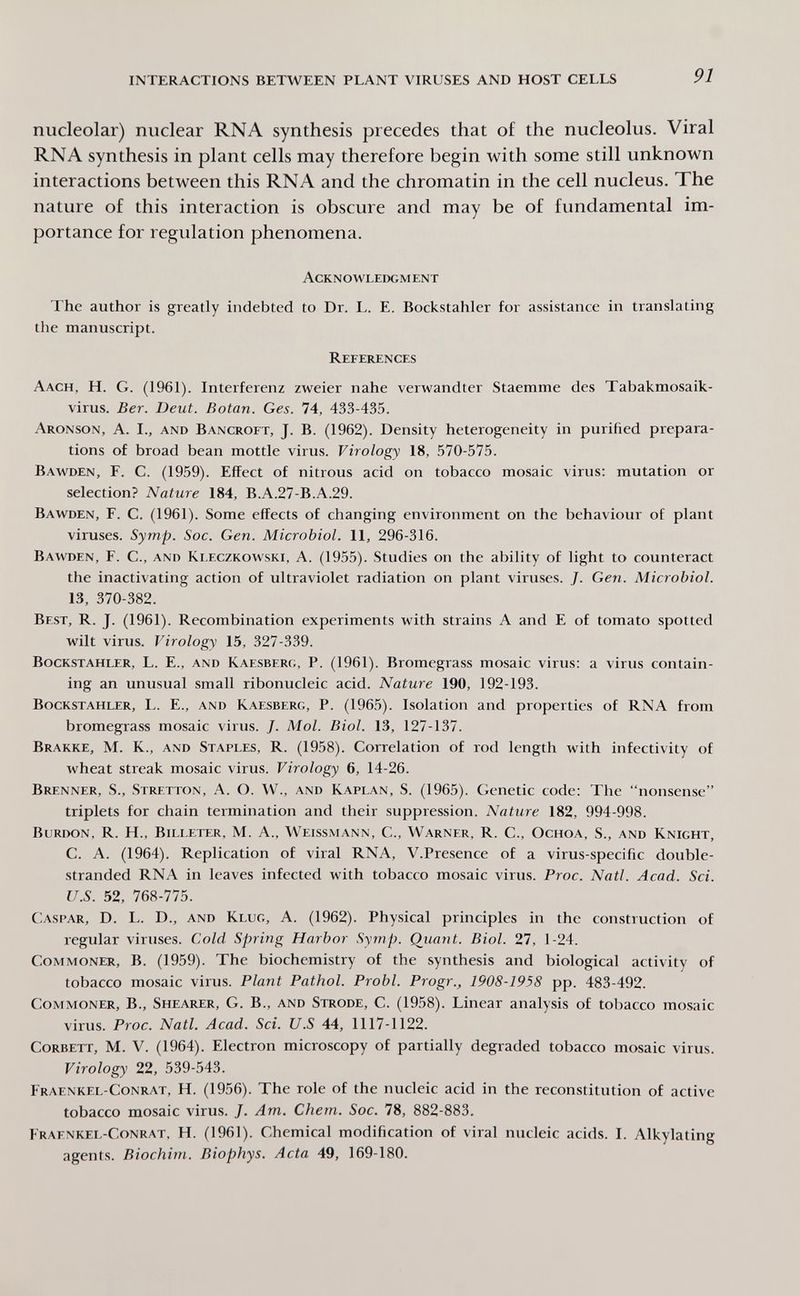 INTERACTIONS BETWEEN PLANT VIRUSES AND HOST CELLS 91 nucleolar) nuclear RNA synthesis precedes that of the nucleolus. Viral RNA synthesis in plant cells may therefore begin with some still unknown interactions between this RNA and the chromatin in the cell nucleus. The nature of this interaction is obscure and may be of fundamental im¬ portance for regulation phenomena. Acknowledgment The author is greatly indebted to Dr. L. E. Bockstahler for assistance in translating the manuscript. References Aach, H. G. (1961). Interferenz zweier nahe verwandter Staemme des Tabakmosaik¬ virus. Ber. Deut. Botan. Ges. 74, 433-435. Aronson, A. I., and Bancroft, J. B. (1962). Density heterogeneity in purified prepara¬ tions of broad bean mottle virus. Virology 18, 570-575. Bawden, F. C. (1959). Effect of nitrous acid on tobacco mosaic virus: mutation or selection? Nature 184, B.A.27-B.A.29. Bawden, F. C. (1961). Some effects of changing environment on the behaviour of plant viruses. Symp. Soc. Gen. Microbiol. 11, 296-316. Bawden, F. C., and Kleczkowski, A. (1955). Studies on the ability of light to counteract the inactivating action of ultraviolet radiation on plant viruses. J. Gen. Microbiol. 13, 370-382. Best, R. J. (1961). Recombination experiments with strains A and E of tomato spotted wilt virus. Virology 15, 327-339. Bockstahler, L. E., and Kaesberc;, P. (1961). Bromegrass mosaic virus: a virus contain¬ ing an unusual small ribonucleic acid. Nature 190, 192-193. Bockstahler, L. E., and Kaesberg, P. (1965). Isolation and properties of RNA from bromegrass mosaic virus. J. Mol. Biol. 13, 127-137. Brakke, M. K., and Staples, R. (1958). Correlation of rod length with infectivity of wheat streak mosaic virus. Virology 6, 14-26. Brenner, S., Stretton, A. O. W., and Kaplan, S. (1965). Genetic code: The nonsense triplets for chain termination and their suppression. Nature 182, 994-998. Burdon, R. H., Billeter, M. A., Weissmann, С., Warner, R. C., Ochoa, S., and Knight, C. A. (1964). Replication of viral RNA, V.Presence of a virus-specific double- stranded RNA in leaves infected with tobacco mosaic virus. Proc. Natl. Acad. Sci. U.S. 52, 768-775. Caspar, D. L. D., and Klug, A. (1962). Physical principles in the construction of regular viruses. Cold Spring Harbor Symp. Qiiant. Biol. 27, 1-24. Commoner, B. (1959). The biochemistry of the synthesis and biological activity of tobacco mosaic virus. Plant Pathol. Probi. Progr., 1908-1958 pp. 483-492. Commoner, В., Shearer, G. В., and Strode, C. (1958). Linear analysis of tobacco mosaic virus. Proc. Natl. Acad. Sci. U.S 44, 1117-1122. Corbett, M. V. (1964). Electron microscopy of partially degraded tobacco mosaic virus. Virology 22, 539-543. Fraenkel-Conrat, H. (1956). The role of the nucleic acid in the reconstitution of active tobacco mosaic virus. J. Am. Chem. Soc. 78, 882-883. Fraenkel-Conrat, H. (1961). Chemical modification of viral nucleic acids. I. Alkylating agents. Biochim. Biophys. Acta 49, 169-180.