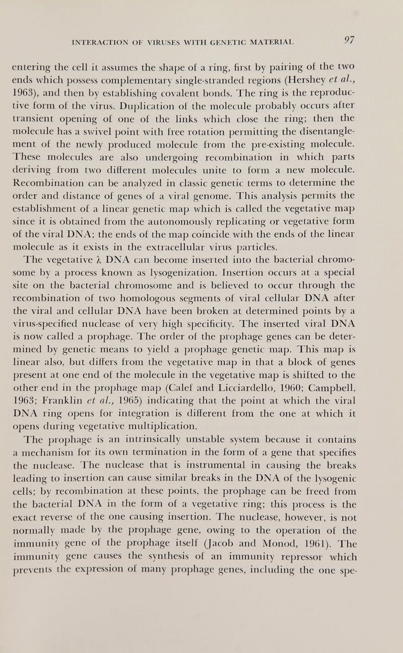 INTERACTION OF VIRUSES WITH GENETIC MATERIAL 91 entering the cell it assumes the shape of a ring, first by pairing of the two ends which possess complementary single-stranded regions (Hershey et al., 1963), and then by establishing covalent bonds. The ring is the reproduc¬ tive form of the virus. Duplication of the molecule probably occurs after transient opening of one of the links which close the ring; then the molecule has a swivel point with free rotation permitting the disentangle¬ ment of the newly produced molecule from the pre-existing molecule. These molecules are also undergoing recombination in which parts deriving from two different molecules vmite to form a new molecule. Recombination can be analyzed in classic genetic terms to determine the order and distance of genes of a viral genome. This analysis permits the establishment of a linear genetic map which is called the vegetative map since it is obtained from the autonomously replicating or vegetative form of the viral DNA; the ends of the map coincide with the ends of the linear molecule as it exists in the extracellular virus particles. The vegetative À DNA can become inserted into the bacterial chromo¬ some by a process known as lysogenization. Insertion occurs at a special site on the bacterial chromosome and is believed to occur through the recombination of two homologous segments of viral cellular DNA after the viral and cellular DNA have been broken at determined points by a virus-specified nuclease of very high specificity. The inserted viral DNA is now called a prophage. The order of the prophage genes can be deter¬ mined by genetic means to yield a prophage genetic map. This map is linear also, but differs from the vegetative map in that a block of genes present at one end of the molecule in the vegetative map is shifted to the other end in the prophage map (Calef and Licciardello, 1960; Campbell, 1963; Franklin et ah, 1965) indicating that the point at which the viral DNA ring opens for integration is different from the one at which it opens during vegetative multiplication. The prophage is an intrinsically unstable system because it contains a mechanism for its own termination in the form of a gene that specifies the nuclease. The nuclease that is instrumental in causing the breaks leading to insertion can cause similar breaks in the DNA of the lysogenic cells; by recombination at these points, the prophage can be freed from the bacterial DNA in the form of a vegetative ring; this process is the exact reverse of the one causing insertion. The nuclease, however, is not normally made by the prophage gene, owing to the operation of the immunity gene of the prophage itself (Jacob and Monod, 1961). The immunity gene causes the synthesis of an immimity repressor which prevents the expression of many prophage genes, including the one spe-