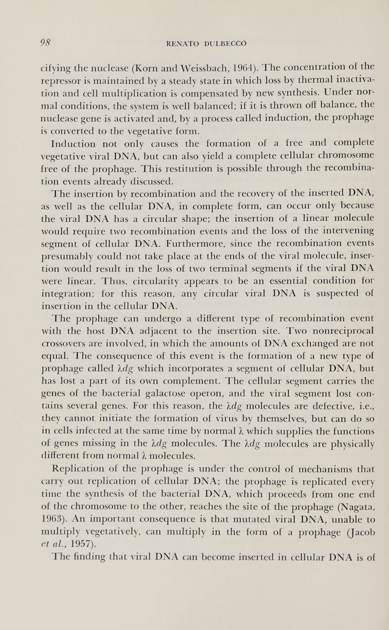 98 RENATO DUL.HKCCO cifying the nuclease (Korn and Weissbach, 1964). The concentration of the repressor is maintained by a steady state in which loss by thermal inactiva- tion and cell multiplication is compensated by new synthesis. Under nor¬ mal conditions, the system is well balanced; if it is thrown off balance, the nuclease gene is activated and, by a process called induction, the prophage is converted to the vegetative form. Induction not only causes the formation of a free and complete vegetative viral DNA, but can also yield a complete cellular chromosome free of the prophage. This restitution is possible through the recombina¬ tion events already discussed. The insertion by recombination and the recovery of the inserted DNA, as well as the cellular DNA, in complete form, can occur only because the viral DNA has a circular shape; the insertion of a linear molecule would require two recombination events and the loss of the intervening segment of cellular DNA. Furthermore, since the recombination events presumably could not take place at the ends of the viral molecule, inser¬ tion would result in the loss of two terminal segments if the viral DNA were linear. Thus, circularity appears to be an essential condition for integration; for this reason, any circular viral DNA is suspected of insertion in the cellular DNA. The prophage can undergo a different type of recombination event with the host DNA adjacent to the insertion site. Two nonreciprocal crossovers are involved, in which the amounts of DNA exchanged are not equal. The consequence of this event is the formation of a new type of prophage called Idg which incorporates a segment of cellular DNA, but has lost a part of its own complement. The cellular segment carries the genes of the bacterial galactose operon, and the viral segment lost con¬ tains several genes. For this reason, the Xdg molecules are defective, i.e., they cannot initiate the formation of virus by themselves, but can do so in cells infected at the same time by normal 1 which supplies the functions of genes missing in the Idg molecules. The Mg molecules are physically different from normal À molecules. Replication of the prophage is under the control of mechanisms that carry out replication of cellular DNA; the prophage is replicated every time the synthesis of the bacterial DNA, which proceeds from one end of the chromosome to the other, reaches the site of the prophage (Nagata, 1963). An important consequence is that mutated viral DNA, unable to multiply л egetatively, can multiply in the form of a prophage (Jacob et al., 1957). The finding that viral DNA can become inserted in cellular DNA is of