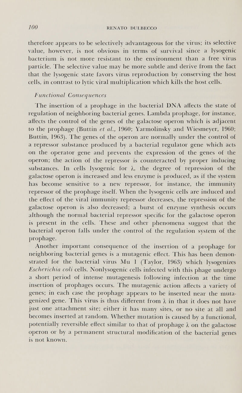 100 RENATO DULBECCO therefore appears to be selectively advantageous for the virus; its selective value, however, is not obvious in terms of survival since a lysogenic bacterium is not more resistant to the environment than a free virus particle. The selective value may be more subtle and derive from the fact that the lysogenic state favors virus reproduction by conserving the host cells, in contrast to lytic viral multiplication which kills the host cells. Functional Consequences The insertion of a prophage in the bacterial DNA affects the state of regulation of neighboring bacterial genes. Lambda prophage, for instance, affects the control of the genes of the galactose operon which is adjacent to the prophage (Buttin et al., 1960; Yarmolinsky and Wiesmeyer, 1960; Buttin, 1963). The genes of the operon are normally under the control of a repressor substance produced by a bacterial regulator gene which acts on the operator gene and prevents the expression of the genes of the operon; the action of the repressor is counteracted by proper inducing substances. In cells lysogenic for л, the degree of repression of the galactose operon is increased and less enzyme is produced, as if the system has become sensitive to a new repressor, for instance, the immunity repressor of the prophage itself. When the lysogenic cells are induced and the effect of the viral immunity repressor decreases, the repression of the galactose operon is also decreased; a burst of enzyme synthesis occurs although the normal bacterial repressor specific for the galactose operon is present in the cells. These and other phenomena suggest that the bacterial operon falls under the control of the regulation system of the prophage. Another important consequence of the insertion of a prophage for neighboring bacterial genes is a mutagenic effect. This has been demon¬ strated for the bacterial virus Mu 1 (Taylor, 1963) which lysogenizes Escherichia coli cells. Nonlysogenic cells infected with this phage undergo a short j:)eriod of intense mutagenesis following infection at the time insertion of prophages occurs. The mutagenic action affects a variety of genes; in each case the prophage appears to be inserted near the muta- genized gene. This virus is thus different from I in that it does not have just one attachment site; either it has many sites, or no site at all and becomes inserted at random. Whether mutation is caused by a functional, potentially reversible effect similar to that of prophage I on the galactose operon or by a permanent structural modification of the bacterial genes is not known.