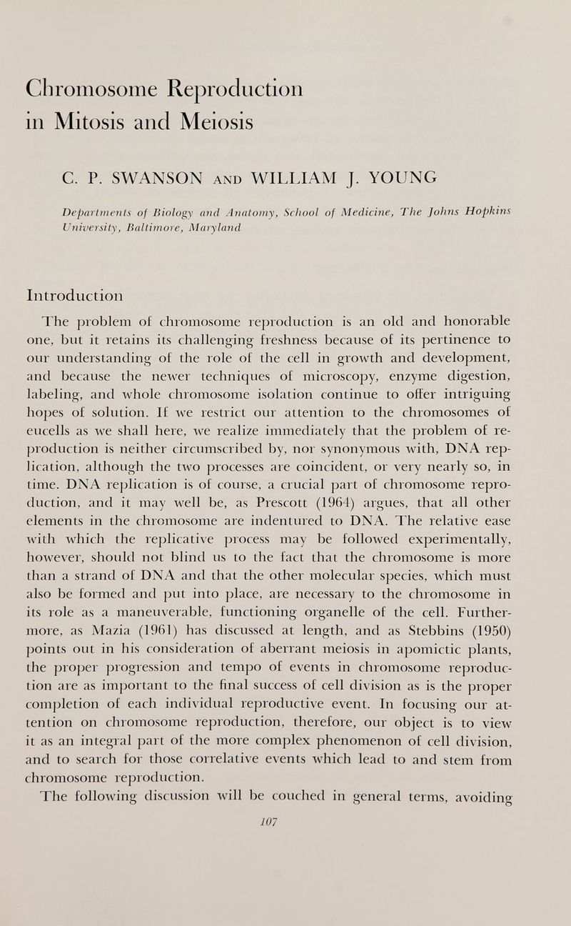 Chromosome Reproduction in Mitosis and Meiosis с. p. SWANSON AND WILLIAM J. YOUNG Departments of Biology and Anatomy, School of Medicine, The Johns Hopkins University, Baltimore, Maryland Introduction The problem of chromosome reproduction is an old and honorable one, but it retains its challenging freshness because of its pertinence to our understanding of the role of the cell in growth and development, and because the newer techniques of microscopy, enzyme digestion, labeling, and whole chromosome isolation continue to offer intriguing hojjes of solution. If we restrict our attention to the chromosomes of eucells as we shall here, we realize immediately that the problem of re¬ production is neither circumscribed by, nor synonymous with, DNA rep¬ lication, although the two processes are coincident, or very nearly so, in time. DNA replication is of course, a crucial part of chromosome repro¬ duction, and it may well be, as Prescott (1964) argues, that all other elements in the chromosome are indentured to DNA. The relative ease with which the replicative process may be followed experimentally, however, shoidd not blind us to the fact that the chromosome is more than a strand of DNA and that the other molecular species, which must also be formed and put into place, are necessary to the chromosome in its role as a maneuverable, functioning organelle of the cell. Further¬ more, as Mazia (1961) has discussed at length, and as Stebbins (1950) points out in his consideration of aberrant meiosis in apomictic plants, the proper progression and tempo of events in chromosome reproduc¬ tion are as important to the final success of cell division as is the proper comjjletion of each individual reproductive event. In focusing our at¬ tention on chromosome reproduction, therefore, our object is to view it as an integral part of the more complex phenomenon of cell division, and to search for those correlative events which lead to and stem from chromosome reproduction. The following discussion will be couched in general terms, avoiding 107