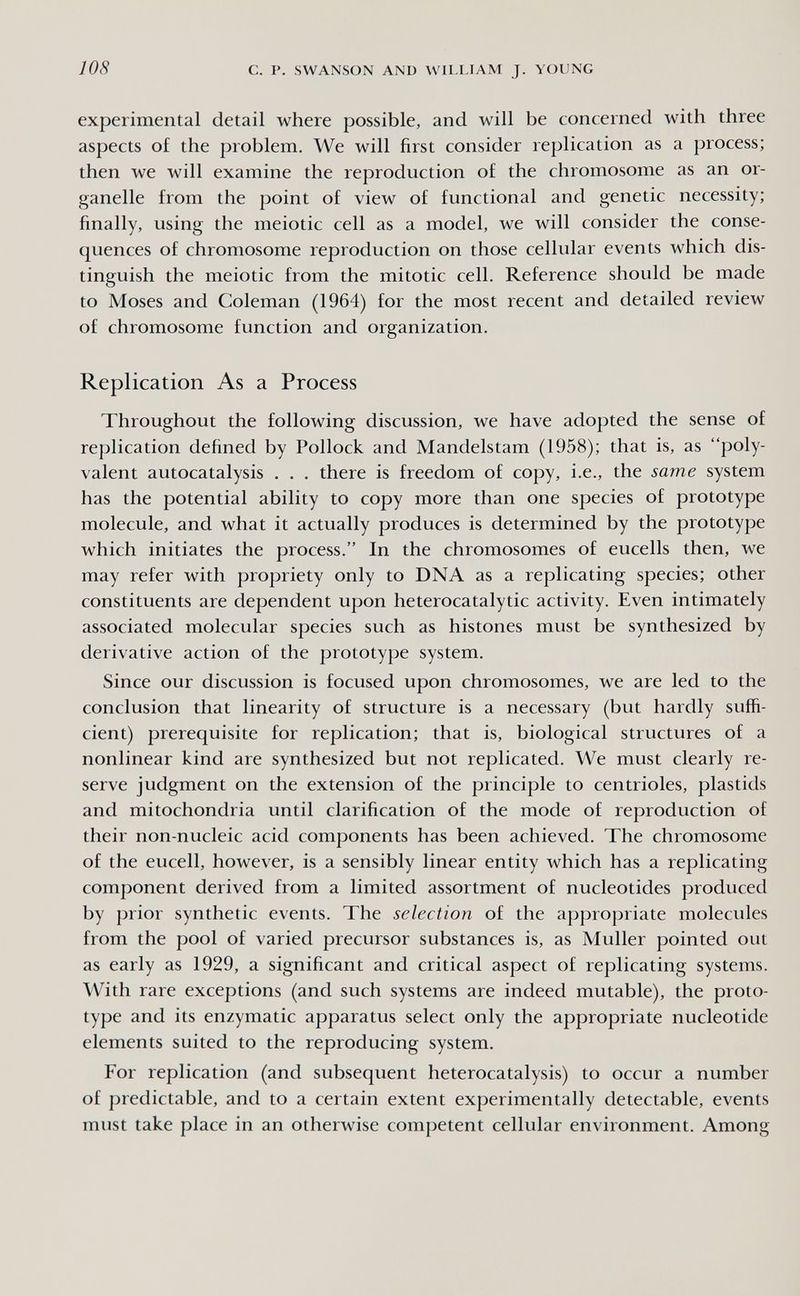 108 с. p. SWANSON AND WILLIAM J. YOUNG experimental detail where possible, and will be concerned with three aspects of the problem. We will first consider replication as a process; then we will examine the reproduction of the chromosome as an or¬ ganelle from the point of view of functional and genetic necessity; finally, using the meiotic cell as a model, we will consider the conse¬ quences of chromosome reproduction on those cellular events which dis¬ tinguish the meiotic from the mitotic cell. Reference should be made to Moses and Coleman (1964) for the most recent and detailed review of chromosome function and organization. Replication As a Process Throughout the following discussion, we have adopted the sense of replication defined by Pollock and Mandelstam (1958); that is, as poly¬ valent autocatalysis . . . there is freedom of copy, i.e., the same system has the potential ability to copy more than one species of prototype molecule, and what it actually produces is determined by the prototype which initiates the process. In the chromosomes of eucells then, we may refer with propriety only to DNA as a replicating species; other constituents are dependent upon heterocatalytic activity. Even intimately associated molecular species such as histories must be synthesized by derivative action of the prototype system. Since our discussion is focused upon chromosomes, we are led to the conclusion that linearity of structure is a necessary (but hardly suffi¬ cient) prerequisite for replication; that is, biological structures of a nonlinear kind are synthesized but not replicated. We must clearly re¬ serve judgment on the extension of the principle to centrioles, plastids and mitochondria until clarification of the mode of reproduction of their non-nucleic acid components has been achieved. The chromosome of the eucell, however, is a sensibly linear entity which has a replicating component derived from a limited assortment of nucleotides produced by prior synthetic events. The selection of the appropriate molecules from the pool of varied precursor substances is, as Muller pointed out as early as 1929, a significant and critical aspect of replicating systems. With rare exceptions (and such systems are indeed mutable), the proto¬ type and its enzymatic apparatus select only the appropriate nucleotide elements suited to the reproducing system. For replication (and subsequent heterocatalysis) to occur a number of predictable, and to a certain extent experimentally detectable, events must take place in an otherwise competent cellular environment. Among