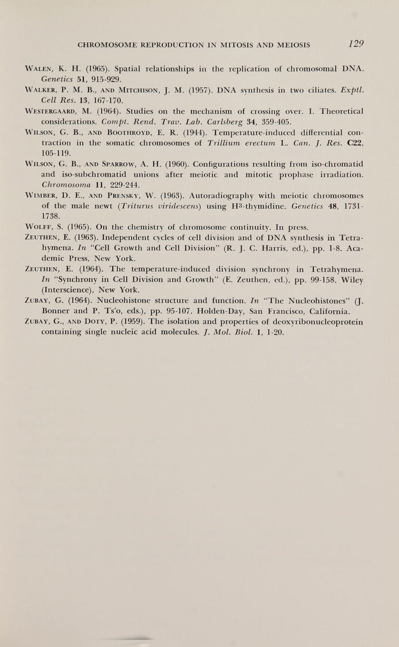 CHROMOSOME REPRODUCTION IN MITOSIS AND MEIOSIS 129 Walen, К. H. (1965). Spatial relationships in the replication of chromosomal DNA. Genetics 51, 915-929. Walker, P. M. В., and Mitchison, J. M. (1957). DNA synthesis in two ciliates. Exptl. Cell Res. 13, 167-170. Westergaard, M. (1964). Studies on the mechanism of crossing over. I. Theoretical considerations. Compt. Rend. Trav. Lab. Carlsberg 34, 359-405. Wilson, G. В., and Boothroyd, E. R. (1944). Temperature-induced differential con¬ traction in the somatic chromosomes of Trillium erecturn L. Can. J. Res. C22, 105-119. Wilson, G. В., and Sparrow, A. H. (1960). Configurations resulting from iso-chromatid and iso-subchromatid unions after meiotic and mitotic prophase irradiation. Chromosoma 11, 229-244. Wimber, D. е., and Prensky, W. (1963). Autoradiography with meiotic chromosomes of the male newt (Triturus viridescens) using H3-thymidine. Genetics 48, 1731- 1738. Wolff, S. (1965). On the chemistry of chromosome continuity. In press. Zeuthen, E. (1963). Independent cycles of cell division and of DNA synthesis in Tetra- hymena. In Cell Growth and Cell Division (R. J. C. Harris, ed.), pp. 1-8. Aca¬ demic Press, New York. Zeuthen, E. (1964). The temperature-induced division synchrony in Tetrahymena. In Synchrony in Cell Division and Growth (E. Zeuthen, ed.), pp. 99-158. Wiley (Interscience), New York. ZuBAY, G. (1964). Nucleohistone structure and function. In The Nucleohistones (J. Bonner and P. Ts'o, eds.), pp. 95-107. Holden-Day, San Francisco, California. ZuBAY, G., AND Doty, P. (1959). The isolation and properties of deoxyribonucleoprotein containing single nucleic acid molecules. J. Mol. Biol. 1, 1-20.