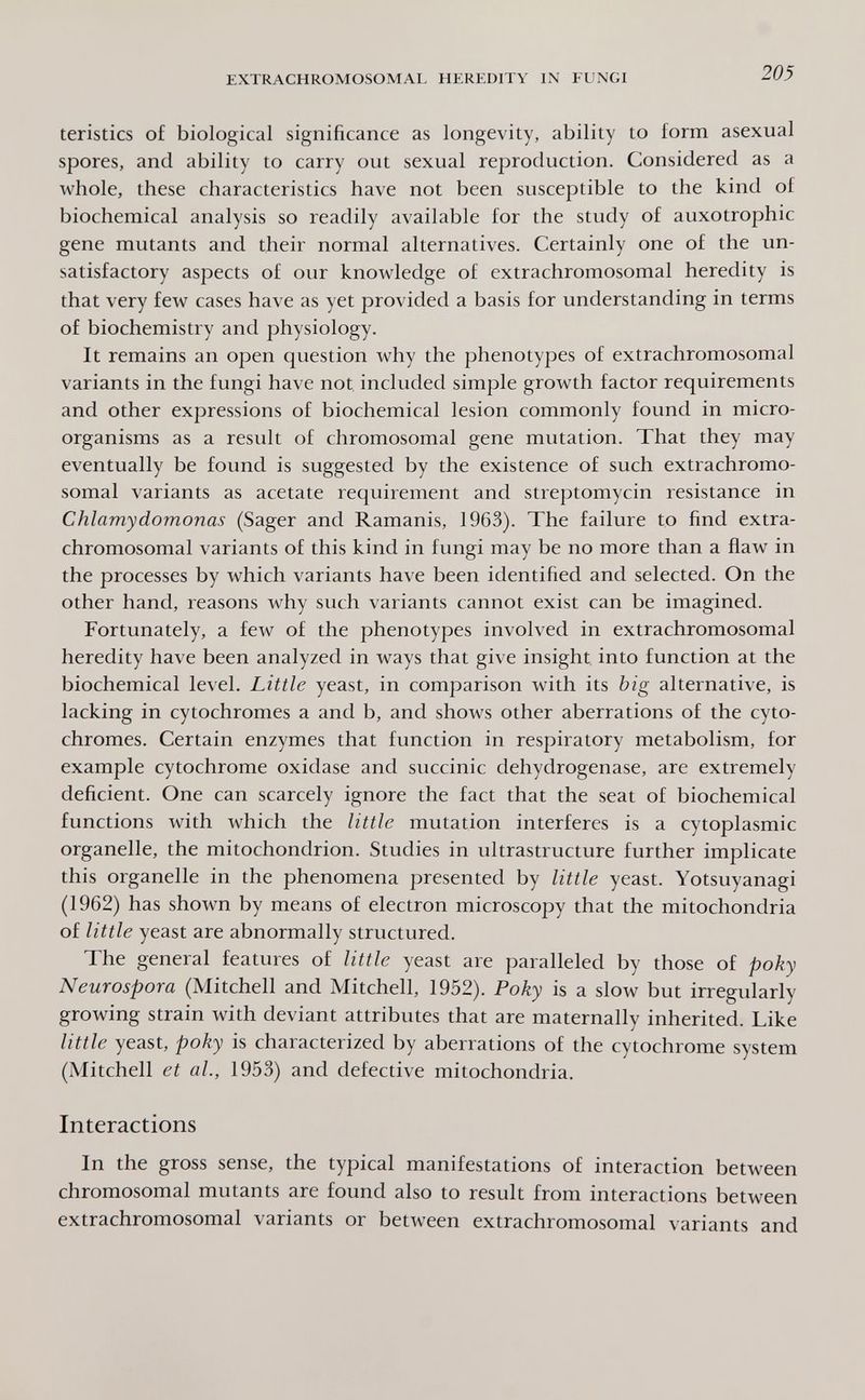 EXTRACHROMOSOMAL HEREDITY IN FUNGI 205 teristics of biological significance as longevity, ability to form asexual spores, and ability to carry out sexual reproduction. Considered as a whole, these characteristics have not been susceptible to the kind of biochemical analysis so readily available for the study of auxotrophic gene mutants and their normal alternatives. Certainly one of the un¬ satisfactory aspects of our knowledge of extrachromosomal heredity is that very few cases have as yet provided a basis for understanding in terms of biochemistry and physiology. It remains an open question why the phenotypes of extrachromosomal variants in the fungi have not included simple growth factor requirements and other expressions of biochemical lesion commonly found in micro¬ organisms as a result of chromosomal gene mutation. That they may eventually be found is suggested by the existence of such extrachromo¬ somal variants as acetate requirement and streptomycin resistance in Chlamydomonas (Sager and Ramanis, 1963). The failure to find extra- chromosomal variants of this kind in fungi may be no more than a flaw in the processes by which variants have been identified and selected. On the other hand, reasons why such variants cannot exist can be imagined. Fortunately, a few of the phenotypes involved in extrachromosomal heredity have been analyzed in ways that give insight into function at the biochemical level. Little yeast, in comparison with its big alternative, is lacking in cytochromes a and b, and shows other aberrations of the cyto¬ chromes. Certain enzymes that function in respiratory metabolism, for example cytochrome oxidase and succinic dehydrogenase, are extremely deficient. One can scarcely ignore the fact that the seat of biochemical functions with which the little mutation interferes is a cytoplasmic organelle, the mitochondrion. Studies in ultrastructure further implicate this organelle in the phenomena presented by little yeast. Yotsuyanagi (1962) has shown by means of electron microscopy that the mitochondria of little yeast are abnormally structured. The general features of little yeast are paralleled by those of poky Neurospora (Mitchell and Mitchell, 1952). Poky is a slow but irregularly growing strain with deviant attributes that are maternally inherited. Like little yeast, poky is characterized by aberrations of the cytochrome system (Mitchell et al., 1953) and defective mitochondria. Interactions In the gross sense, the typical manifestations of interaction between chromosomal mutants are found also to result from interactions between extrachromosomal variants or between extrachromosomal variants and