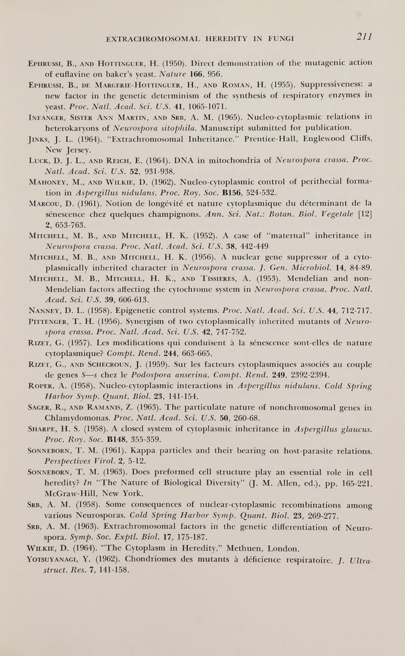 EXTRACHROMOSOMAL HEREDITY IN FUNGI 211 Ephrussi, в., and Hottinguer, h. (1950). Direct demonstration of the mutagenic action of euflavine on baker's yeast. Nature 166, 956. Ephrussi, В., de Margerie-Hottinguer, H., and Roman, H. (1955). Suppressiveness; a new factor in the genetic determinism of the synthesis of respiratory enzymes in yeast. Proc. Natl. Acad. Sci. U.S. 41, 1065-1071. Infanger, Sister Ann Martin, and Srb, A. M. (1965). Nucleo-cytoplasmic relations in heterokaryons of Neurospora sitopliila. Manuscript submitted for publication. Jinks, J. L. (1964). Extrachromosomal Inheritance. Prentice-Hall, Englewood Cliffs, New Jersey. Luck, D. J. L., and Reich, E. (1964). DNA in mitochondria of Neurospora crassa. Proc. Natl. Acad. Sci. U.S. 52, 931-938. Mahoney, M., and Wilkie, D. (1962). Nucleo-cytoplasmic control of perithecial forma¬ tion in Aspergillus nidulans. Proc. Roy. Soc. B156, 524-532. Marcou, D. (1961). Notion de longévité et nature cytoplasmique du déterminant de la sénescence chez quelques champignons. Ann. Sci. Nat.: Botan. Biol. Vegetale [12] 2, 653-763. Mitchell, M. В., and Mitchell, H. К. (1952). A case of maternal inheritance in Neurospora crassa. Proc. Natl. Acad. Sci. U.S. 38, 442-449 Mitchell, M. В., and Mitchell, H. K. (1956). A nuclear gene suppressor of a cyto- plasmically inherited character in Neurospora crassa. J. Gen. Microbiol. 14, 84-89. Mitchell, M. В., Mitchell, H. K., and Tissieres, A. (1953). Mendelian and non- Mendelian factors affecting the cytochrome system in Neurospora crassa. Proc. Natl. Acad. Sci. U.S. 39, 606-613. Nanney, D. L. (1958). Epigenetic control systems. Proc. Natl. Acad. Sci. U.S. 44, 712-717. Pittenger, T. H. (1956). Synergism of two cytoplasmically inherited mutants of Neuro¬ spora crassa. Proc. Natl. Acad. Sci. U.S. 42, 747-752. Rizet, G. (1957). Les modifications qui conduisent à la sénescence sont-elles de nature cytoplasmique? Compt. Rend. 244, 663-665. Rizet, G., and Schecroun, J. (1959). Sur les facteurs cytoplasmiques associés au couple de genes S—s chez le Podospora anserina. Compt. Rend. 249, 2392-2394. Roper, a. (1958). Nucleo-cytoplasmic interactions in Aspergillus nidulans. Cold Spring Harbor Symp. Quant. Biol. 23, 141-154. Sager, R., and Ramanis, Z. (1963). The particulate nature of nonchromosomal genes in Chlamydomonas. Proc. Nati. Acad. Sci. U.S. 50, 260-68. Sharpe, H. S. (1958). A closed system of cytoplasmic inheritance in Aspergillus glaucus. Proc. Roy. Soc. B148, 355-359. Sonneborn, T. M. (1961). Kappa particles and their bearing on host-parasite relations. Perspectives Virol. 2, 5-12. Sonneborn, T. M. (1963). Does preformed cell structure play an essential role in cell heredity? In The Nature of Biological Diversity (J. М. Allen, ed.), pp. 165-221. McGraw-Hill, New York. Srb, a. M. (1958). Some consequences of nuclear-cytoplasmic recombinations among various Neurosporas. Cold Spring Harbor Symp. Quant. Biol. 23, 269-277. Srb, a. M. (1963). Extrachromosomal factors in the genetic differentiation of Neuro¬ spora. Symp. Soc. Exptl. Biol. 17, 175-187. Wilkie, D. (1964). The Cytoplasm in Heredity. Methuen, London. Yotsuyanagi, Y. (1962). Chondriomes des mutants à déficience respiratoire. J. Ultra- struct. Res. 7, 141-158.