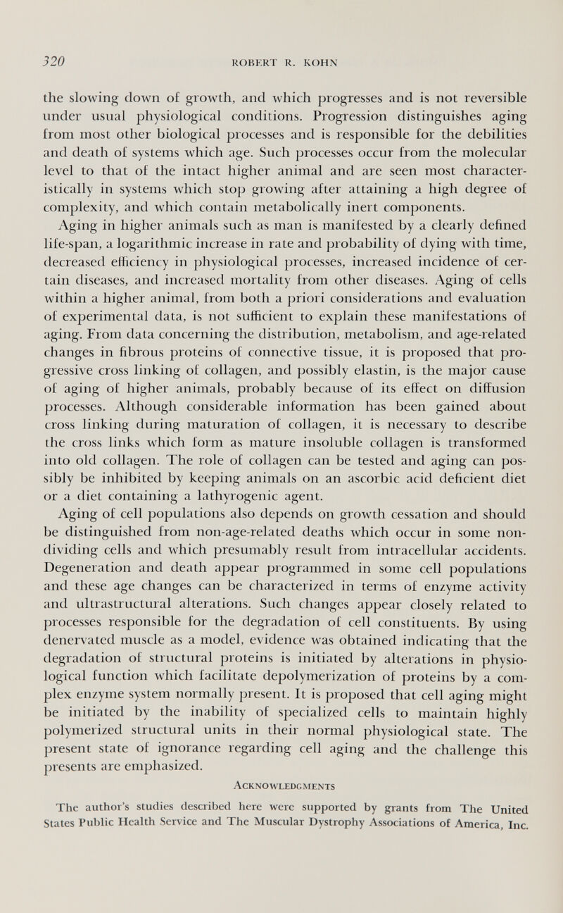 320 RÜHERT R. KOHN the slowing down of growth, and which progresses and is not reversible under usual physiological conditions. Progression distinguishes aging from most other biological processes and is responsible for the debilities and death of systems which age. Such processes occur from the molecular level to that of the intact higher animal and are seen most character¬ istically in systems which stop growing after attaining a high degree of complexity, and which contain metabolically inert components. Aging in higher animals such as man is manifested by a clearly defined life-span, a logarithmic increase in rate and probability of dying with time, decreased efficiency in physiological processes, increased incidence of cer¬ tain diseases, and increased mortality from other diseases. Aging of cells within a higher animal, from both a priori considerations and evaluation of experimental data, is not sufficient to explain these manifestations of aging. From data concerning the distribution, metabolism, and age-related changes in fibrous proteins of connective tissue, it is proposed that pro¬ gressive cross linking of collagen, and possibly elastin, is the major cause of aging of higher animals, probably because of its effect on diffusion processes. Although considerable information has been gained about cross linking during maturation of collagen, it is necessary to describe the cross links which form as mature insoluble collagen is transformed into old collagen. The role of collagen can be tested and aging can pos¬ sibly be inhibited by keeping animals on an ascorbic acid deficient diet or a diet containing a lathyrogenic agent. Aging of cell populations also depends on growth cessation and should be distinguished from non-age-related deaths which occur in some non- dividing cells and which presumably result from intracellular accidents. Degeneration and death appear programmed in some cell populations and these age changes can be characterized in terms of enzyme activity and ultrastructural alterations. Such changes appear closely related to processes responsible for the degradation of cell constituents. By using denervated muscle as a model, evidence was obtained indicating that the degradation of structural proteins is initiated by alterations in physio¬ logical function which facilitate depolymerization of proteins by a com¬ plex enzyme system normally present. It is proposed that cell aging might be initiated by the inability of specialized cells to maintain highly polymerized structural units in their normal physiological state. The present state of ignorance regarding cell aging and the challenge this presents are emphasized. Acknowledgments The author's studies described here were supported by grants from The United States Public Health Service and The Muscular Dystrophy Associations of America, Inc.