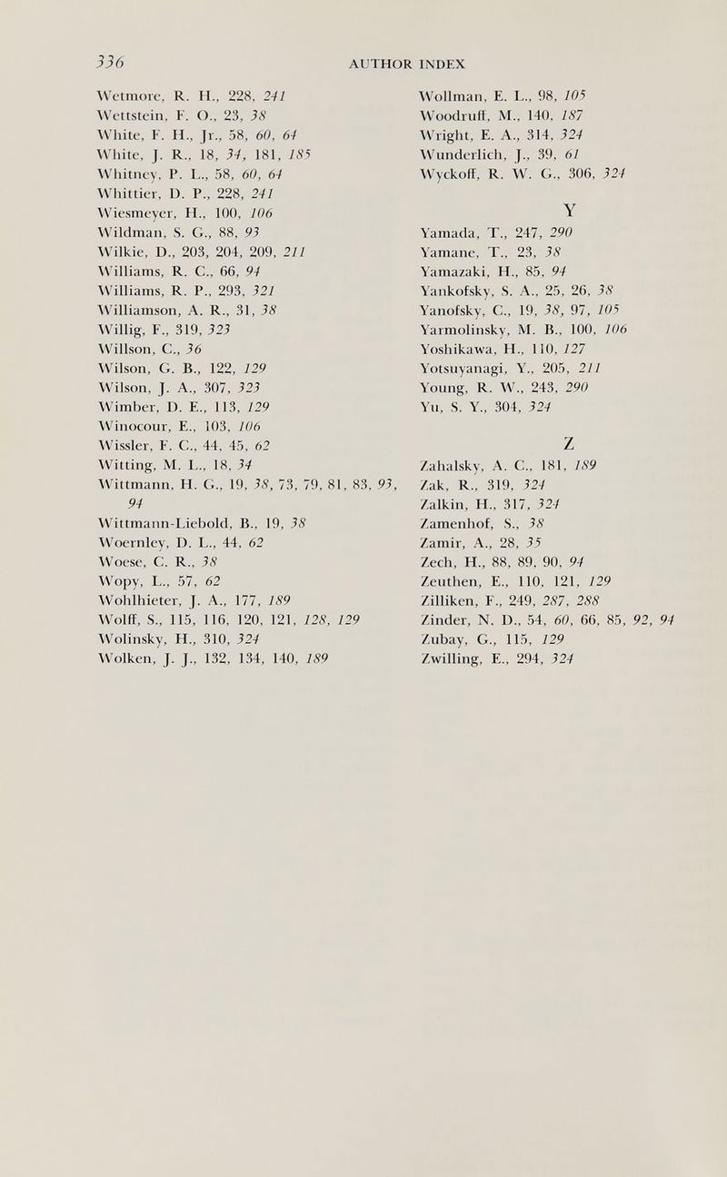 336 author index Wetmore, R. H., 228, 241 \Vettstein, F. O., 23, 38 White, F. H., Jr., 58, 60, 64 White, J. R., 18, 34, 181, 185 Whitney, P. L., 58, 60, 64 Whittier, D. P., 228, 241 Wiesmeyer, H., 100, 106 Wildman, S. G., 88, 93 Wilkie, D., 203, 204, 209, 211 Williams, R. C., 66, 94 Williams, R. P., 293, 321 AVilliamson, A. R., 31, 38 Willig, F., 319, 323 Willson, е., 36 Wilson, G. В., 122, 129 Wilson, J. A., 307, 323 Wimber, D. E., 113, 129 Winocour, E., 103, 106 Wissler, F. C., 44, 45, 62 Witting, M. L., 18, 34 Wittmann, H. G., 19, 38, 73, 79, 81, 83, 93, 94 Wittmann-Liebold, В., 19, 38 Woernley, D. L., 44, 62 Woese, С. R., 38 Wopy, L., 57, 62 Wohlhieter, J. A., 177, 189 Wolff, S., 115, 116, 120, 121, 128, 129 Wolinsky, H., 310, 324 Wolken, J. J., 132, 134, 140, 189 Wollman, E. L., 98, 105 W^oodrutt, M., 140, 181 Wright, E. A., 314, 324 W^undcrlich, J., 39, 61 Wyckolï, R. W. G., 306, 324 Y Yamada, T., 247, 290 Yamane, T., 23, 38 Yamazaki, H., 85, 94 Yankofsky, S. A., 25, 26, 38 Yanofsky, C., 19, 38, 97, 105 Yarmolinsky, M. В., 100, 106 Yoshikawa, H., 110, 127 Yotsuyanagi, Y., 205, 211 Young, R. W., 243, 290 Yu, S. Y., 304, 324 z Zahalsky, A. G., 181, 189 Zak, R., 319, 324 Zalkin, H., 317, 324 Zamenhof, S., 38 Zamir, A., 28, 35 Zech, H., 88, 89, 90, 94 Zeuthen, E., ПО, 121, 129 Zilliken, F., 249, 287, 288 Zinder, N. D., 54, 60, 66, 85, 92, 94 Zubay, G., 115, 129 Zwilling, е., 294, 324