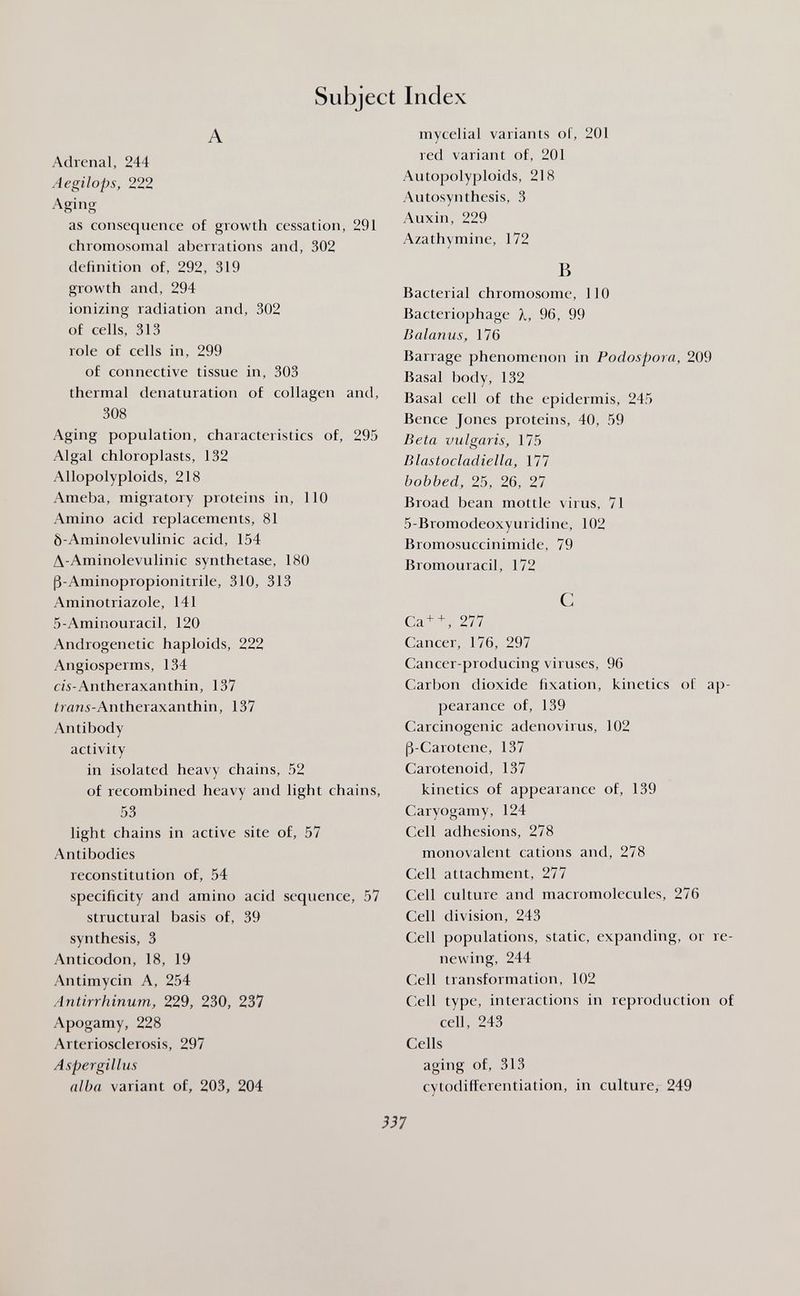 Subject Index A Adrenal, 244 Aegilops, 222 Aging as consequence of growth cessation, 291 chromosomal aberrations and, 302 definition of, 292, 319 growth and, 294 ionizing radiation and, 302 of cells, 313 role of cells in, 299 of connective tissue in, 303 thermal denaturation of collagen and, 308 Aging population, characteristics of, 295 Algal chloroplasts, 132 Allopolyploids, 218 Ameba, migratory proteins in, 110 Amino acid replacements, 81 Ô-Aminolevulinic acid, 154 A-Aminolevulinic synthetase, 180 ß-Aminopropionitrile, 310, 313 Aminotriazole, 141 5-Aminouracil, 120 Androgenetic haploids, 222 Angiosperms, 134 CM-Antheraxanthin, 137 íran5-Antheraxanthin, 137 Antibody activity in isolated heavy chains, 52 of recombined heavy and light chains, 53 light chains in active site of, 57 Antibodies reconstitution of, 54 specificity and amino acid sequence, 57 structural basis of, 39 synthesis, 3 Anticodon, 18, 19 Antimycin A, 254 Antirrhinum, 229, 230, 237 Apogamy, 228 Arteriosclerosis, 297 Aspergillus alba variant of, 203, 204 mycelial variants of, 201 red variant of, 201 Autopolyploids, 218 Autosyn thesis, 3 Auxin, 229 Azathymine, 172 В Bacterial chromosome, 110 Bacteriophage X, 96, 99 Balanus, 176 Barrage phenomenon in Podospora, 209 Basal body, 132 Basal cell of the epidermis, 245 Bence Jones proteins, 40, 59 Beta vulgaris, 175 Blastocladiella, 177 bobbed, 25, 26, 27 Broad bean mottle virus, 71 5-Bromodeoxyuridine, 102 Bromosuccinimide, 79 Bromouracil, 172 С Ca+ + , 277 Cancer, 176, 297 Cancer-producing viruses, 96 Carbon dioxide fixation, kinetics of ap¬ pearance of, 139 Carcinogenic adenovirus, 102 ß-Carotene, 137 Carotenoid, 137 kinetics of appearance of, 139 Caryogamy, 124 Cell adhesions, 278 monovalent cations and, 278 Cell attachment, 277 Cell culture and macromolecules, 276 Cell division, 243 Cell populations, static, expanding, or re¬ newing, 244 Cell transformation, 102 Cell type, interactions in reproduction of cell, 243 Cells aging of, 313 cytodifferentiation, in culture, 249 337