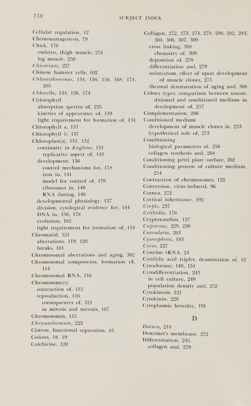 338 SUBJECT INDEX Cellular regulation, 12 Chemomutagenesis, 79 Chick, 176 embryo, thigh muscle, 251 leg muscle, 250 Chicorium, 227 Chinese hamster cells, 102 Chlamydomonas, 134, 136, 156, 168, 174, 205 Chlorella, 134, 136, 174 Chlorophyll absorption spectra of, 235 kinetics of appearance of, 139 light requirement for formation of, 134 Chlorophyll a, 137 Chlorophyll b, 137 Chloroplast(s), 131, 132 continuity in Euglena, 131 replicative aspect of, 143 development, 136 control mechanisms for, 178 iron in, 141 model for control of, 179 ribosomes in, 140 RNA during, 140 developmental physiology, 137 division, cytological evidence for, 144 DNA in, 156, 178 evolution, 182 light requirement for formation of, 134 Chromatid, 121 aberrations, 119, 120 breaks, 101 Chromosomal aberrations and aging, 302 Chromosomal components, formation of, 114 Chromosomal RXA, 116 Chromosome(s) contraction of, 112 reproduction, 116 consequences of, 121 in mitosis and meiosis, 107 Chromosomin, 115 Chrysanthemum, 223 Cistron, functional separation, 83 Codons, 18, 19 Colchicine, 120 Collagen, 272, 273, 274, 278, 280, 282, 283, 304, 306, 307, 309 cross linking, 308 chemistry of, 309 deposition of, 270 differentiation and, 279 substratum, effect of upon development of muscle clones, 275 thermal denaturation of aging and, 308 Colony types, comparison between uncon¬ ditioned and conditioned medium in development of, 257 Complementation, 206 Conditioned medium development of muscle clones in, 253 hypothetical role of, 273 Conditioning biological parameters of, 256 collagen synthesis and, 268 Conditioning petri plate surface, 262 Conditioning process of culture medium, 254 Contraction of chromosomes, 122 Conversion, virus-induced, 96 Cornea, 272 Cortical inheritance, 192 Crepis, 237 Crithidia, 176 Cryptoxanthin, 137 Cupressus, 229, 230 Curvularia, 203 Cy anaphora, 183 Cycas, 227 Cysteine tRNA, 24 Cytidylic acid triplet, deamination of, 82 Cytochrome, 140, 154 Cytodifferentiation, 243 in cell culture, 249 population density and, 252 Cytokinesis, 121 Cytokinin, 229 Cytoplasmic heredity, 191 D Datura, 218 Descemet's membrane, 272 Differentiation, 245 collagen and, 279