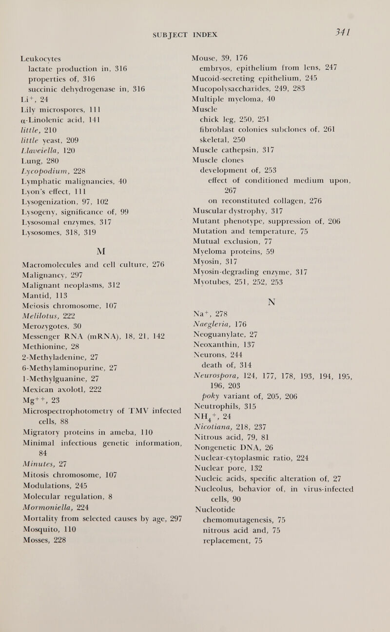 SUBJECT INDEX 341 Leukocytes lactate production in, 316 properties of, 316 succinic dehydrogenase in, 316 Li + , 24 Lily microspores. 111 a-Linolenic acid, 141 little, 210 little yeast, 209 Llaveiella, 120 Lung, 280 Lycopodlum, 228 Lymphatic malignancies, 40 Lyon's effect, 111 Lysogenization, 97, 102 Lysogeny, significance of, 99 Lysosomal enzymes, 317 Lysosomes, 318, 319 M Macromolecules and cell culture, 276 Malignancy, 297 Malignant neoplasms, 312 Mantid, 113 Meiosis chromosome, 107 Melilotus, 222 Merozygotes, 30 Messenger RNA (mRNA), 18, 21, 142 Methionine, 28 2-Methyladenine, 27 6-Methylaminopurine, 27 1-Methylguanine, 27 Mexican axolotl, 222 Mg+ + , 23 Microspectrophotometry of TMV infected cells, 88 Migratory proteins in ameba, 110 Minimal infectious genetic information, 84 Minutes, 27 Mitosis chromosome, 107 Modulations, 245 Molecular regulation, 8 Mormoniella, 224 Mortality from selected causes by age, 297 Mosquito, 110 Mosses, 228 Mouse, 39, 176 embryos, epithelium from lens, 247 Mucoid-secreting epithelium, 245 Mucopolysaccharides, 249, 283 Multiple myeloma, 40 Muscle chick leg, 250, 251 fibroblast colonies subclones of, 261 skeletal, 250 Muscle cathepsin, 317 Muscle clones development of, 253 effect of conditioned medium upon, 267 on reconstituted collagen, 276 Muscular dystrophy, 317 Mutant phenotype, suppression of, 206 Mutation and temperature, 75 Mutual exclusion, 77 Myeloma proteins, 59 Myosin, 317 Myosin-degrading enzyme, 317 Myotubes, 251, 252, 253 N Na+, 278 Naegleria, 176 Neoguanylate, 27 Neoxanthin, 137 \eurons, 244 death of, 314 Neurospora, 124, 177, 178, 193, 194, 195, 196, 203 poky variant of, 205, 206 Neutrophils, 315 NH4 + , 24 Nicotiana, 218, 237 Nitrous acid, 79, 81 Nongenetic DNA, 26 Nuclear-cytoplasmic ratio, 224 Nuclear pore, 132 Nucleic acids, specific alteration of, 27 Nucleolus, behavior of, in virus-infected cells, 90 Nucleotide chemomutagenesis, 75 nitrous acid and, 75 replacement, 75