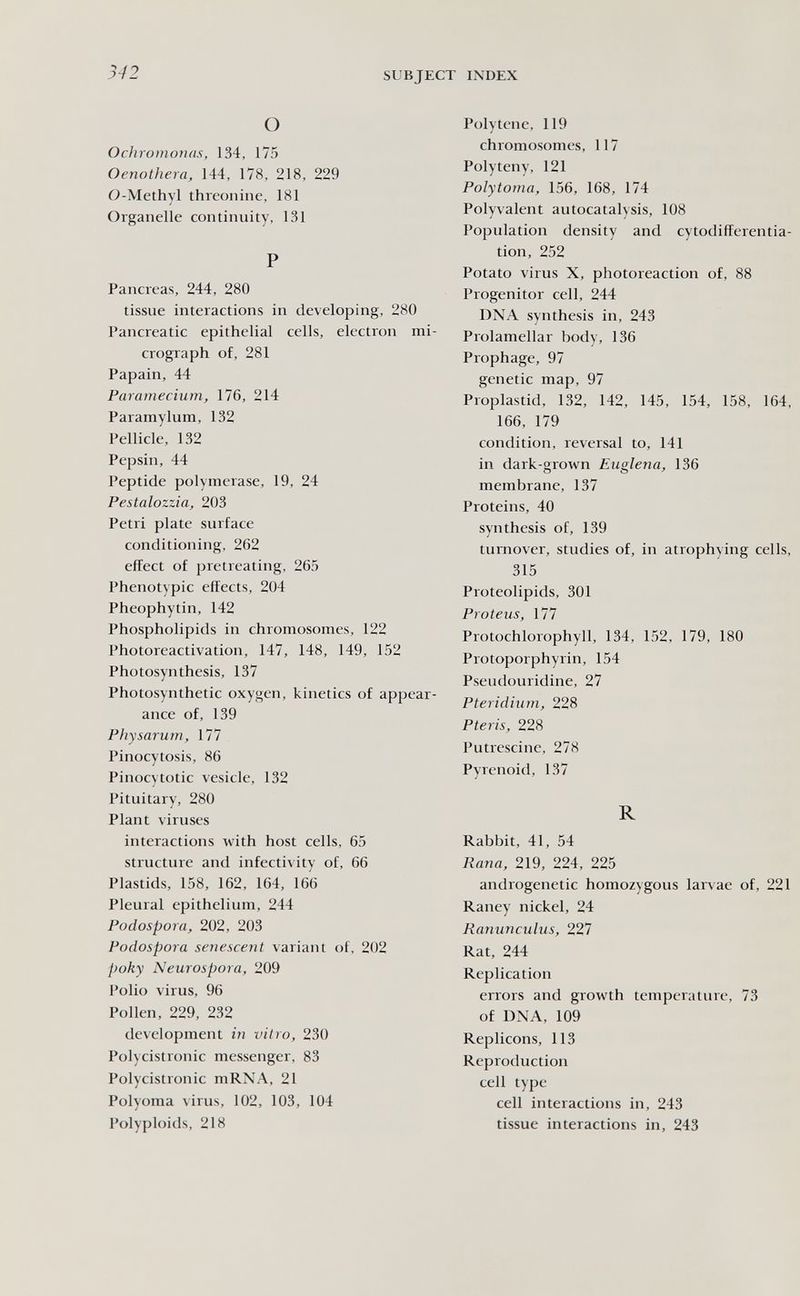 342 SUBJECT INDEX О OcìiromoìKis, 134, 175 Oenothera, 144, 178, 218, 229 O-Methyl threonine, 181 Organelle continuity, 131 P Pancreas, 244, 280 tissue interactions in developing, 280 Pancreatic epithelial cells, electron mi¬ crograph of, 281 Papain, 44 Paramecium, 176, 214 Paramylum, 132 Pellicle, 132 Pepsin, 44 Peptide polymerase, 19, 24 Pestalozzia, 203 Petri plate surface conditioning, 262 effect of ¡jretreating, 265 Phenotypic effects, 204 Pheophytin, 142 Phospholipids in chromosomes, 122 Photoreactivation, 147, 148, 149, 152 Photosynthesis, 137 Photosynthetic oxygen, kinetics of appear¬ ance of, 139 Physarum, 177 Pinocytosis, 86 Pinocytotic vesicle, 132 Pituitary, 280 Plant viruses interactions with host cells, 65 structure and infectivity of, 66 Plastids, 158, 162, 164, 166 Pleural epithelium, 244 Podospora, 202, 203 Podospora senescent variant of, 202 poky Neurospora, 209 Polio virus, 96 Pollen, 229, 232 development in vitro, 230 Polycistronic messenger, 83 Polycistronic mRNA, 21 Polyoma virus, 102, 103, 104 Polyploids, 218 Polytene, 119 chromosomes, 117 Polyteny, 121 Polytoma, 156, 168, 174 Polyvalent autocatalysis, 108 Population density and cytodifferentia- tion, 252 Potato virus X, photoreaction of, 88 Progenitor cell, 244 DNA synthesis in, 243 Prolamellar body, 136 Prophage, 97 genetic map, 97 Proplastid, 132, 142, 145, 154, 158, 164, 166, 179 condition, reversal to, 141 in dark-grown Euglena, 136 membrane, 137 Proteins, 40 synthesis of, 139 turnover, studies of, in atrophying cells, 315 Proteolipids, 301 Proteus, 177 Protochlorophyll, 134, 152, 179, 180 Protoporphyrin, 154 Pseudouridine, 27 Pteridium, 228 Pteris, 228 Putrescine, 278 Pyrenoid, 137 R Rabbit, 41, 54 Rana, 219, 224, 225 androgenetic homozygous larvae of, 221 Raney nickel, 24 Ranunculus, 227 Rat, 244 Replication errors and growth temperature, 73 of DNA, 109 Replicons, 113 Reproduction cell type cell interactions in, 243 tissue interactions in, 243