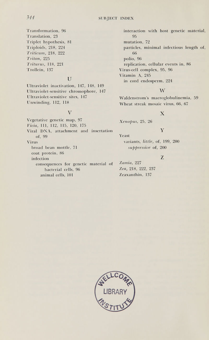 344 SUBJECT INDEX Transformation, 96 Translation, 23 Triplet hypothesis, 81 Triploids, 218, 224 Triticum, 218, 222 Triton, 225 Triturus, 118, 221 Trollein, 137 и Ultraviolet inactivation, 147, 148, 149 Ultraviolet-sensitive chromophore, 147 Ultraviolet-sensitive sites, 147 Unwinding, 112, 118 V Vegetative genetic map, 97 Vicia, 111, 112, 115, 120, 175 Viral DNA, attachment and insertation of, 99 Virus broad bean mottle, 71 coat protein, 86 infection consequences for genetic material of bacterial cells, 96 animal cells, 101 interaction with host genetic material, 95 mutation, 72 particles, minimal infectious length of, 66 polio, 96 replication, cellular events in, 86 Virus-cell complex, 95, 96 Vitamin A, 245 in cord endosperm, 224 w Waldenstrom's macroglobulinemia, 59 Wheat streak mosaic virus, 66, 67 X Xenopus, 25, 26 Y Yeast variants, little, of, 199, 200 suppressive of, 200 z Zamia, 227 Zea, 218, 222, 237 Zeaxanthin, 137