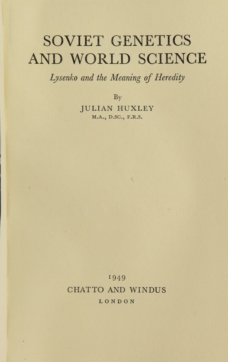SOVIET GENETICS AND WORLD SCIENCE Lysenko and the Meaning of Heredity By JULIAN HUXLEY m.a.j d.sc., f.r.s. I949 CHATTO AND WINDUS LONDON