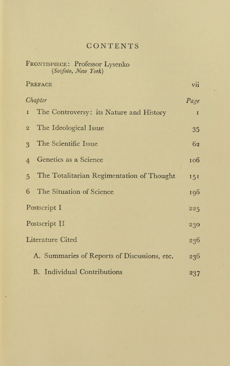 CONTENTS Frontispiece: Professor Lysenko (Sovfoto, New York) Preface vii Chapter Page 1 The Controversy: its Nature and History i 2 The Ideological Issue 35 3 The Scientific Issue 62 4 Genetics as a Science 106 5 The Totalitarian Regimentation of Thought 151 6 The Situation of Science 196 Postscript I 225 Postscript II 230 Literature Cited 236 A. Summaries of Reports of Discussions, etc. 236 B. Individual Contributions 237