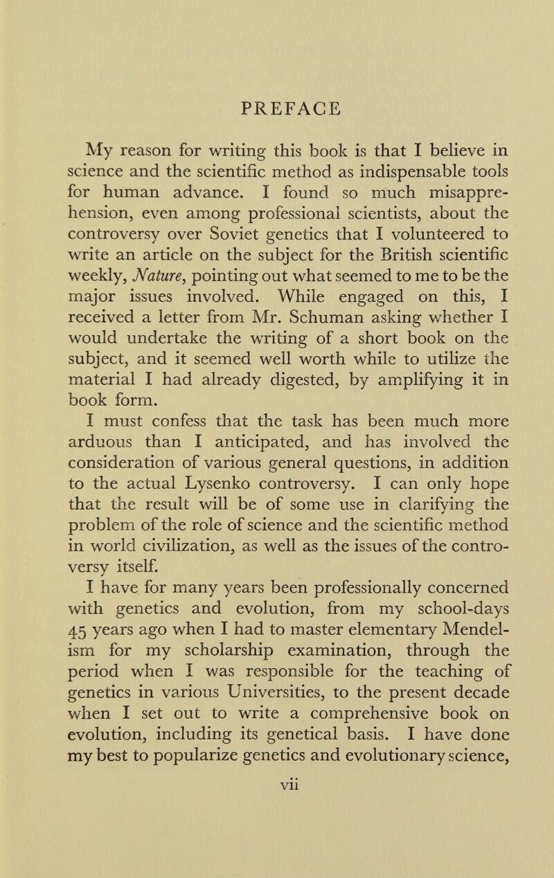 PREFACE My reason for writing this book is that I believe in science and the scientific method as indispensable tools for human advance. I found so much misappre hension, even among professional scientists, about the controversy over Soviet genetics that I volunteered to write an article on the subject for the British scientific weekly, Nature, pointing out what seemed to me to be the major issues involved. While engaged on this, I received a letter from Mr. Schuman asking whether I would undertake the writing of a short book on the subject, and it seemed well worth while to utilize the material I had already digested, by amplifying it in book form. I must confess that the task has been much more arduous than I anticipated, and has involved the consideration of various general questions, in addition to the actual Lysenko controversy. I can only hope that the result will be of some use in clarifving the ✓ O problem of the role of science and the scientific method in world civilization, as well as the issues of the contro versy itself. I have for many years been professionally concerned with genetics and evolution, from my school-days 45 years ago when I had to master elementary Mendel- ism for my scholarship examination, through the period when I was responsible for the teaching of genetics in various Universities, to the present decade when I set out to write a comprehensive book on evolution, including its genetical basis. I have done my best to popularize genetics and evolutionary science, vu