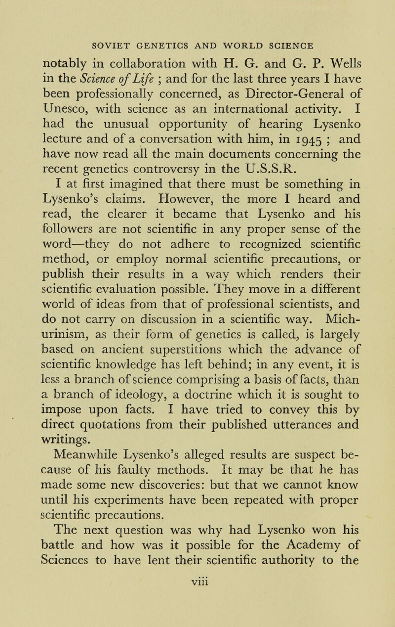 notably in collaboration with H. G. and G. P. Wells in the Science of Life ; and for the last three years I have been professionally concerned, as Director-General of Unesco, with science as an international activity. I had the unusual opportunity of hearing Lysenko lecture and of a conversation with him, in 1945 ; and have now read all the main documents concerning the recent genetics controversy in the U.S.S.R. I at first imagined that there must be something in Lysenko's claims. However, the more I heard and read, the clearer it became that Lysenko and his followers are not scientific in any proper sense of the word—they do not adhere to recognized scientific method, or employ normal scientific precautions, or publish their results in a way which renders their scientific evaluation possible. They move in a different world of ideas from that of professional scientists, and do not carry on discussion in a scientific way. Mich- urinism, as their form of genetics is called, is largely based on ancient superstitions which the advance of scientific knowledge has left behind; in any event, it is less a branch of science comprising a basis of facts, than a branch of ideology, a doctrine which it is sought to impose upon facts. I have tried to convey this by direct quotations from their published utterances and writings. Meanwhile Lysenko's alleged results are suspect be cause of his faulty methods. It may be that he has made some new discoveries: but that we cannot know until his experiments have been repeated with proper scientific precautions. The next question was why had Lysenko won his battle and how was it possible for the Academy of Sciences to have lent their scientific authority to the