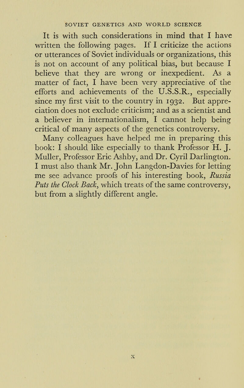It is with such considerations in mind that I have written the following pages. If I criticize the actions or utterances of Soviet individuals or organizations, this is not on account of any political bias, but because I believe that they are wrong or inexpedient. As a matter of fact, I have been very appreciative of the efforts and achievements of the U.S.S.R., especially since my first visit to the country in 1932. But appre ciation does not exclude criticism; and as a scientist and a believer in internationalism, I cannot help being critical of many aspects of the genetics controversy. Many colleagues have helped me in preparing this book: I should like especially to thank Professor H. J. Muller, Professor Eric Ashby, and Dr. Cyril Darlington. I must also thank Mr. John Langdon-Davies for letting me see advance proofs of his interesting book, Russia Puts the Clock Back , which treats of the same controversy, but from a slightly different angle.
