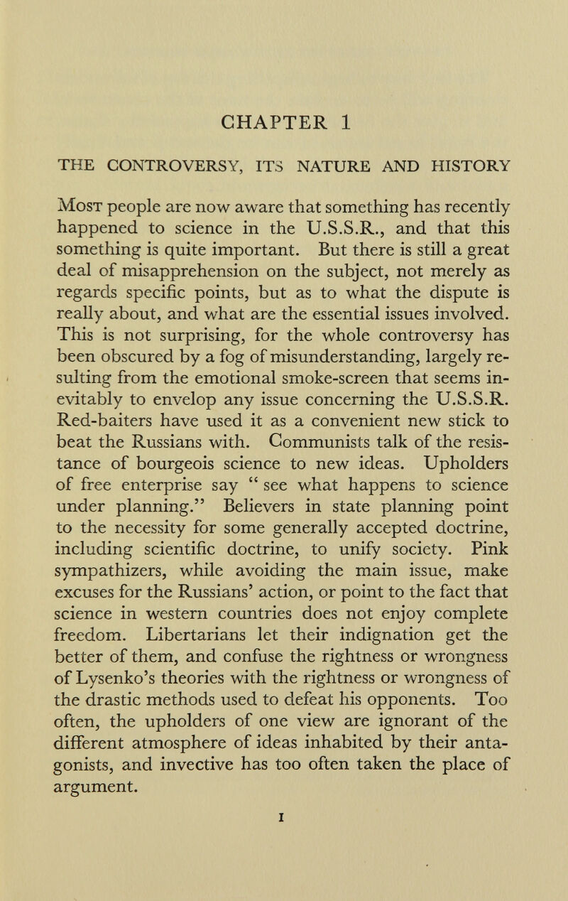 CHAPTER 1 THE CONTROVERSY, ITS NATURE AND HISTORY Most people are now aware that something has recently happened to science in the U.S.S.R., and that this something is quite important. But there is still a great deal of misapprehension on the subject, not merely as regards specific points, but as to what the dispute is really about, and what are the essential issues involved. This is not surprising, for the whole controversy has been obscured by a fog of misunderstanding, largely re sulting from the emotional smoke-screen that seems in evitably to envelop any issue concerning the U.S.S.R. Red-baiters have used it as a convenient new stick to beat the Russians with. Communists talk of the resis tance of bourgeois science to new ideas. Upholders of free enterprise say  see what happens to science under planning. Believers in state planning point to the necessity for some generally accepted doctrine, including scientific doctrine, to unify society. Pink sympathizers, while avoiding the main issue, make excuses for the Russians' action, or point to the fact that science in western countries does not enjoy complete freedom. Libertarians let their indignation get the better of them, and confuse the Tightness or wrongness of Lysenko's theories with the rightness or wrongness of the drastic methods used to defeat his opponents. Too often, the upholders of one view are ignorant of the different atmosphere of ideas inhabited by their anta gonists, and invective has too often taken the place of argument.